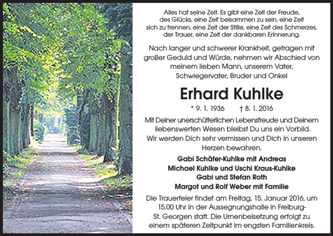 <p>Alles hat seine Zeit. Es gibt eine Zeit der Freude,<br />des Glücks, eine Zeit beisammen zu sein, eine Zeit<br />sich zu trennen, eine Zeit der Stille, eine Zeit des Schmerzes,<br />der Trauer, eine Zeit der dankbaren Erinnerung.</p><p>Nach langer und schwerer Krankheit, getragen mit<br />großer Geduld und Würde, nehmen wir Abschied von<br />meinem lieben Mann, unserem Vater,<br />Schwiegervater, Bruder und Onkel</p><p>Erhard Kuhlke<br />* 9. 1. 1936 † 8. 1. 2016<br />Mit Deiner unerschütterlichen Lebensfreude und Deinem<br />liebenswerten Wesen bleibst Du uns ein Vorbild.<br />Wir werden Dich sehr vermissen und Dich in unseren<br />Herzen bewahren.<br />Gabi Schäfer-Kuhlke mit Andreas<br />Michael Kuhlke und Uschi Kraus-Kuhlke<br />Gabi und Stefan Roth<br />Margot und Rolf Weber mit Familie<br />Die Trauerfeier findet am Freitag, 15. Januar 2016, um<br />15.00 Uhr in der Aussegnungshalle in FreiburgSt. Georgen statt. Die Urnenbeisetzung erfolgt zu<br />einem späteren Zeitpunkt im engsten Familienkreis.</p>