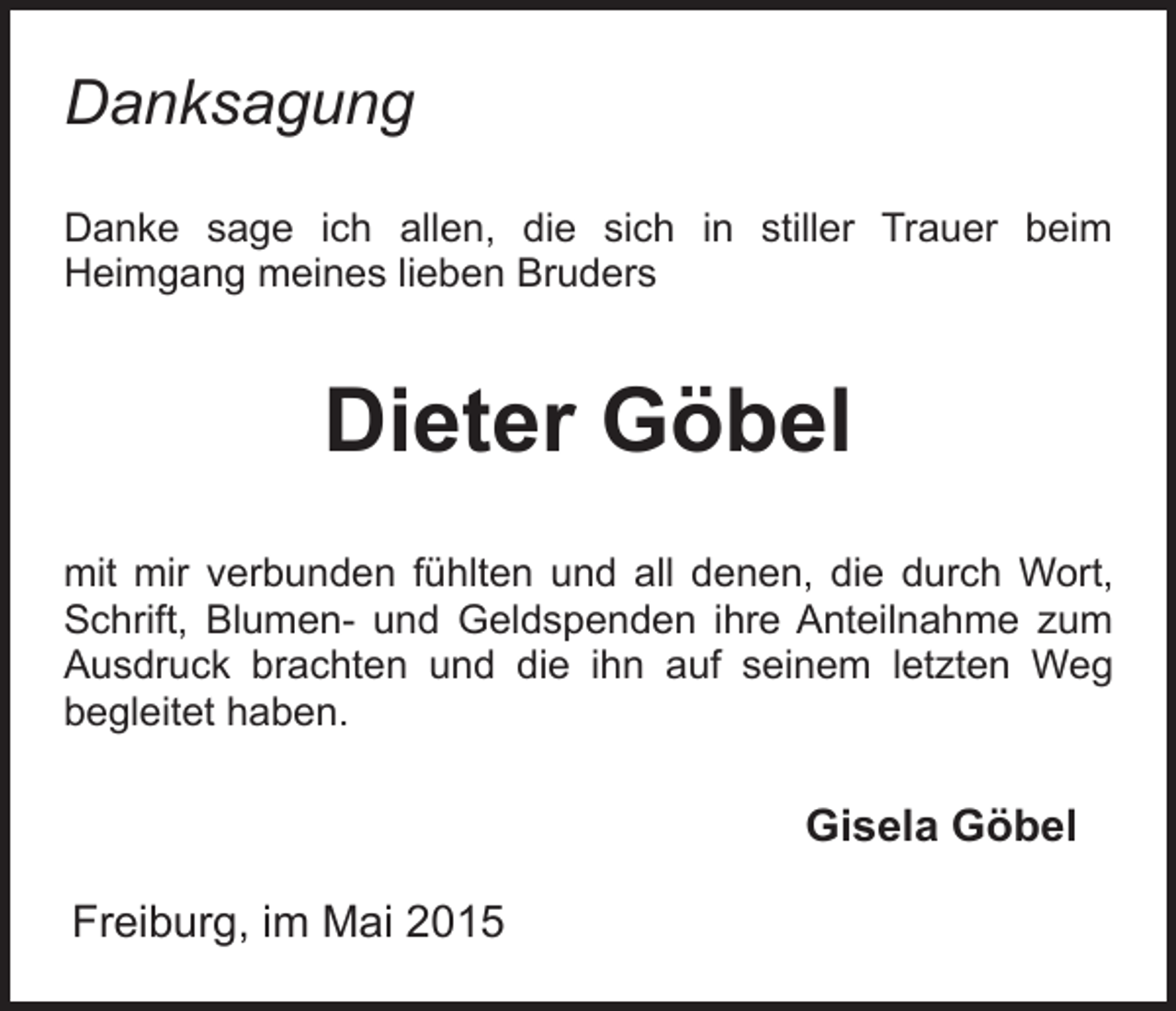 <p>Danksagung<br />Danke sage ich allen, die sich in stiller Trauer beim<br />Heimgang meines lieben Bruders</p><p>Dieter Göbel<br />mit mir verbunden fühlten und all denen, die durch Wort,<br />Schrift, Blumen- und Geldspenden ihre Anteilnahme zum<br />Ausdruck brachten und die ihn auf seinem letzten Weg<br />begleitet haben.</p><p>Gisela Göbel<br />Freiburg, im Mai 2015</p>