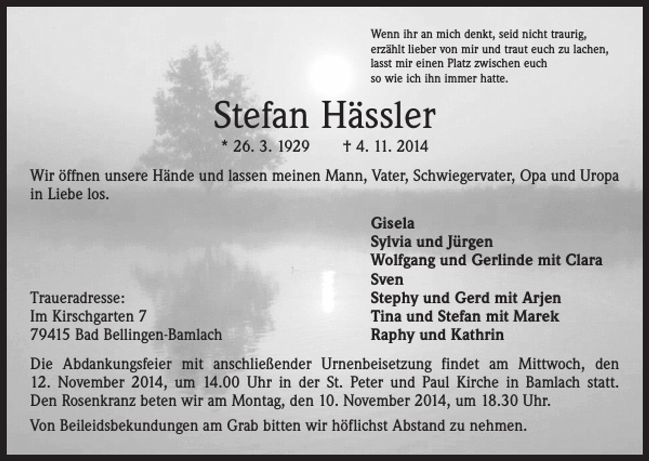 <p>Wenn ihr an mich denkt, seid nicht traurig,<br />erzählt lieber von mir und traut euch zu lachen,<br />lasst mir einen Platz zwischen euch<br />so wie ich ihn immer hatte.</p><p>Stefan Hässler<br />* 26. 3. 1929 † 4. 11. 2014</p><p>Wir öffnen unsere Hände und lassen meinen Mann, Vater, Schwiegervater, Opa und Uropa<br />in Liebe los.</p><p>Traueradresse:<br />Im Kirschgarten 9415 Bad Bellingen-Bamlach</p><p>Gisela<br />Sylvia und Jürgen<br />Wolfgang und Gerlinde mit Clara<br />Sven<br />Stephy und Gerd mit Arjen<br />Tina und Stefan mit Marek<br />Raphy und Kathrin</p><p>Die Abdankungsfeier mit anschließender Urnenbeisetzung findet am Mittwoch, den<br />12. November 2014, um 14.00 Uhr in der St. Peter und Paul Kirche in Bamlach statt.<br />Den Rosenkranz beten wir am Montag, den 10. November 2014, um 18.30 Uhr.<br />Von Beileidsbekundungen am Grab bitten wir höflichst Abstand zu nehmen.</p>