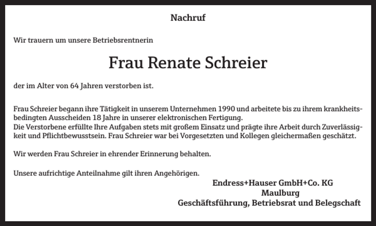<p>Nachruf<br />Wir trauern um unsere Betriebsrentnerin</p><p>Frau Renate Schreier<br />der im Alter von 64 Jahren verstorben ist.<br />Frau Schreier begann ihre Tätigkeit in unserem Unternehmen 1990 und arbeitete bis zu ihrem krankheitsbedingten Ausscheiden 18 Jahre in unserer elektronischen Fertigung.<br />Die Verstorbene erfüllte Ihre Aufgaben stets mit großem Einsatz und prägte ihre Arbeit durch Zuverlässigkeit und Pflichtbewusstsein. Frau Schreier war bei Vorgesetzten und Kollegen gleichermaßen geschätzt.<br />Wir werden Frau Schreier in ehrender Erinnerung behalten.<br />Unsere aufrichtige Anteilnahme gilt ihren Angehörigen.</p><p>Endress+Hauser GmbH+Co. KG<br />Maulburg</p><p>Geschäftsführung, Betriebsrat und Belegschaft</p>