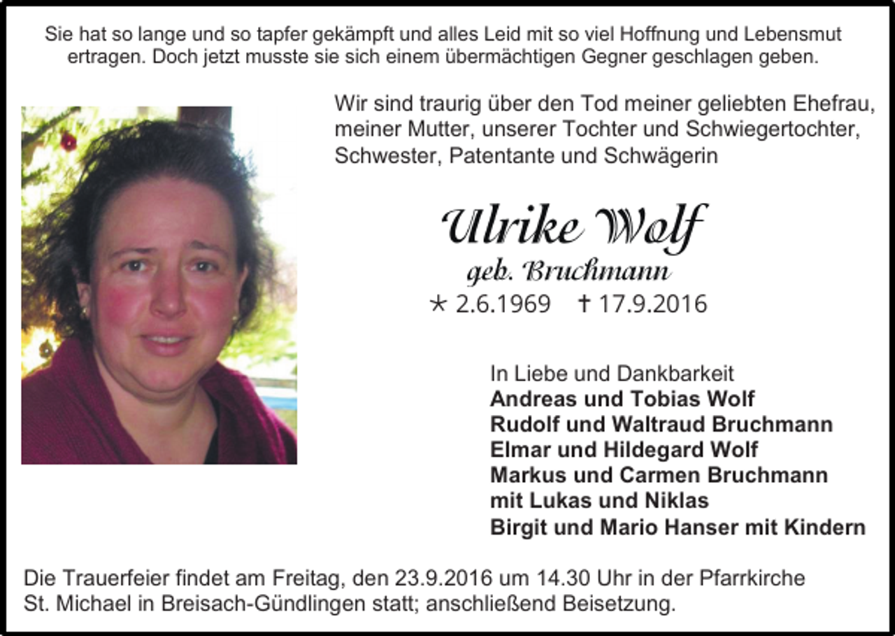 <p>Sie hat so lange und so tapfer gekämpft und alles Leid mit so viel Hoffnung und Lebensmut<br />ertragen. Doch jetzt musste sie sich einem übermächtigen Gegner geschlagen geben.</p><p>Wir sind traurig über den Tod meiner geliebten Ehefrau,<br />meiner Mutter, unserer Tochter und Schwiegertochter,<br />Schwester, Patentante und Schwägerin</p><p> 2.6.1969</p><p> 17.9.2016</p><p>In Liebe und Dankbarkeit<br />Andreas und Tobias Wolf<br />Rudolf und Waltraud Bruchmann<br />Elmar und Hildegard Wolf<br />Markus und Carmen Bruchmann<br />mit Lukas und Niklas<br />Birgit und Mario Hanser mit Kindern<br />Die Trauerfeier findet am Freitag, den 23.9.2016 um 14.30 Uhr in der Pfarrkirche<br />St. Michael in Breisach-Gündlingen statt; anschließend Beisetzung.</p>