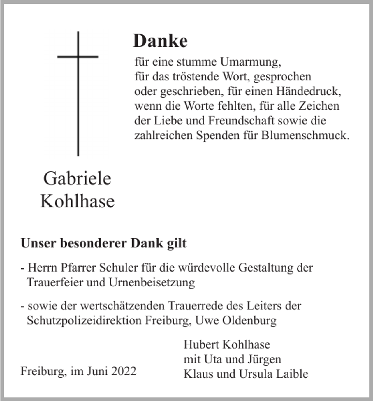 <p>Danke<br />für eine stumme Umarmung,<br />für das tröstende Wort, gesprochen<br />oder geschrieben, für einen Händedruck,<br />wenn die Worte fehlten, für alle Zeichen<br />der Liebe und Freundschaft sowie die<br />zahlreichen Spenden für Blumenschmuck.</p><p>Gabriele<br />Kohlhase<br />Unser besonderer Dank gilt<br />- Herrn Pfarrer Schuler für die würdevolle Gestaltung der<br />Trauerfeier und Urnenbeisetzung<br />- sowie der wertschätzenden Trauerrede des Leiters der<br />Schutzpolizeidirektion Freiburg, Uwe Oldenburg</p><p>Freiburg, im Juni 2022</p><p>Hubert Kohlhase<br />mit Uta und Jürgen<br />Klaus und Ursula Laible</p>