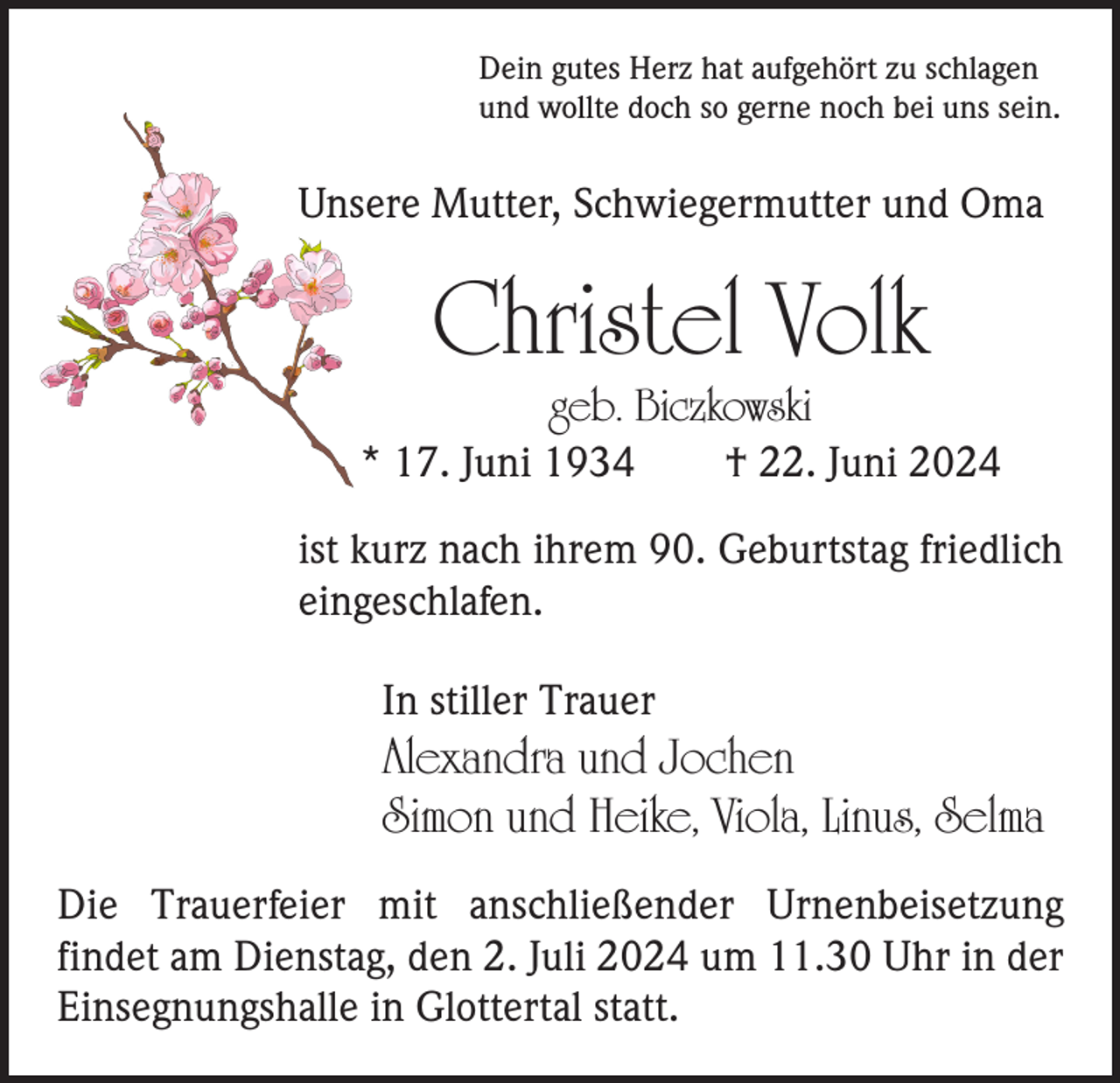 <p>Dein gutes Herz hat aufgehört zu schlagen<br />und wollte doch so gerne noch bei uns sein.</p><p>Unsere Mutter, Schwiegermutter und Oma</p><p>Christel Volk</p><p>geb. Biczkowski<br />* 17. Juni 1934 † 22. Juni 2024<br />ist kurz nach ihrem 90. Geburtstag friedlich<br />eingeschlafen.<br />In stiller Trauer</p><p>Alexandra und Jochen<br />Simon und Heike, Viola, Linus, Selma<br />Die Trauerfeier mit anschließender Urnenbeisetzung<br />­findet am Dienstag, den 2. Juli 2024 um 11.30 Uhr in der<br />Einsegnungshalle in Glottertal statt.</p>