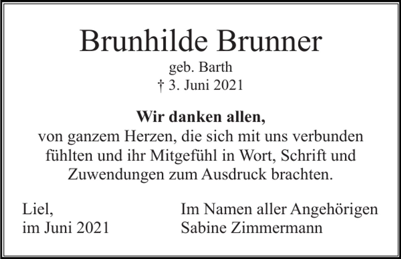 <p>Brunhilde Brunner<br />geb. Barth<br />† 3. Juni 2021</p><p>Wir danken allen,<br />von ganzem Herzen, die sich mit uns verbunden<br />fühlten und ihr Mitgefühl in Wort, Schrift und<br />Zuwendungen zum Ausdruck brachten.<br />Liel,<br />im Juni 2021</p><p>Im Namen aller Angehörigen<br />Sabine Zimmermann</p>