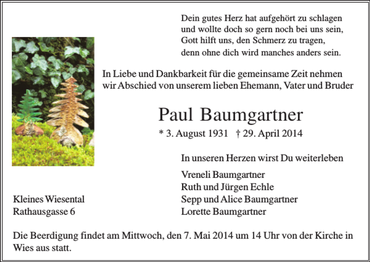 <p>Dein gutes Herz hat aufgehört zu schlagen<br />und wollte doch so gern noch bei uns sein,<br />Gott hilft uns, den Schmerz zu tragen,<br />denn ohne dich wird manches anders sein.</p><p>In Liebe und Dankbarkeit für die gemeinsame Zeit nehmen<br />wir Abschied von unserem lieben Ehemann, Vater und Bruder</p><p>Paul Baumgartner<br />* 3. August 1931 † 29. April 2014<br />In unseren Herzen wirst Du weiterleben</p><p>Kleines Wiesental<br />Rathausgasse 6</p><p>Vreneli Baumgartner<br />Ruth und Jürgen Echle<br />Sepp und Alice Baumgartner<br />Lorette Baumgartner</p><p>Die Beerdigung findet am Mittwoch, den 7. Mai 2014 um 14 Uhr von der Kirche in<br />Wies aus statt.</p>