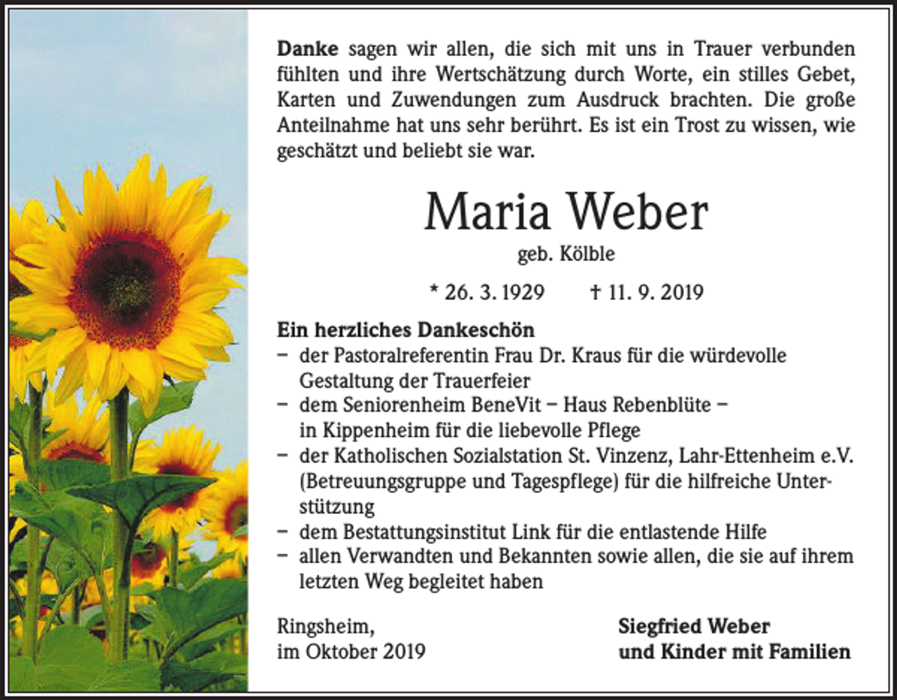 <p>Danke sagen wir allen, die sich mit uns in Trauer verbunden<br />­fühlten und ihre Wertschätzung durch Worte, ein stilles Gebet,<br />­Karten und Zuwendungen zum Ausdruck brachten. Die große<br />­Anteilnahme hat uns sehr berührt. Es ist ein Trost zu wissen, wie<br />geschätzt und beliebt sie war.</p><p>Maria Weber<br />geb. Kölble</p><p>* 26. 3. 1929 † 11. 9. 2019<br />Ein herzliches Dankeschön<br />– der Pastoralreferentin Frau Dr. Kraus für die würdevolle<br />Gestaltung der Trauerfeier<br />– dem Seniorenheim BeneVit – Haus Rebenblüte –<br />in Kippenheim für die liebevolle Pflege<br />– der Katholischen Sozialstation St. Vinzenz, Lahr-Ettenheim e.V.<br />(Betreuungsgruppe und Tagespflege) für die hilfreiche Unterstützung<br />– dem Bestattungsinstitut Link für die entlastende Hilfe<br />– allen Verwandten und Bekannten sowie allen, die sie auf ihrem<br />letzten Weg begleitet haben<br />Ringsheim,<br />im Oktober 2019</p><p>Siegfried Weber<br />und Kinder mit Familien</p>