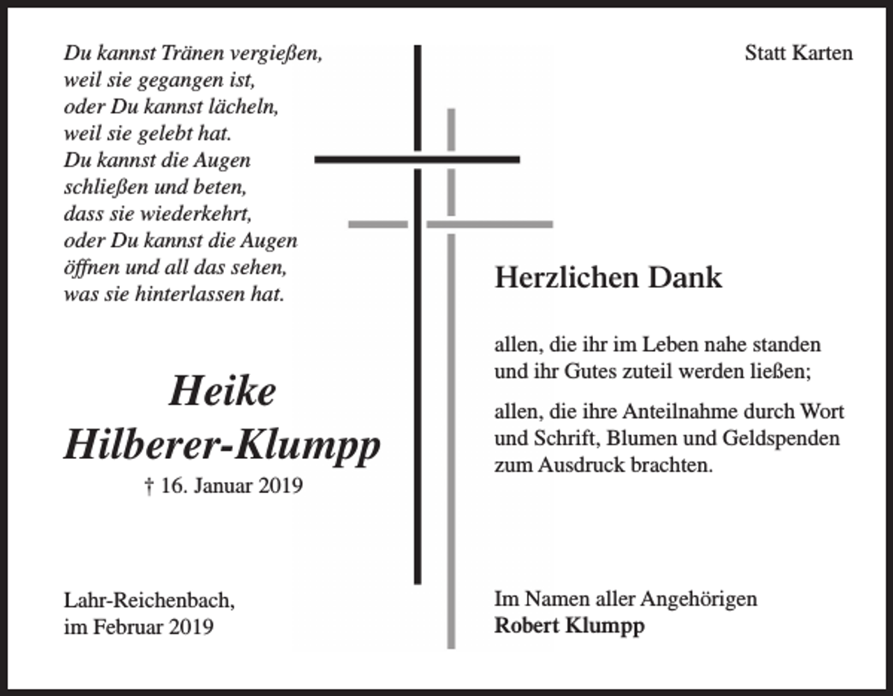 <p>Du kannst Tränen vergießen,<br />weil sie gegangen ist,<br />oder Du kannst lächeln,<br />weil sie gelebt hat.<br />Du kannst die Augen<br />schließen und beten,<br />dass sie wiederkehrt,<br />oder Du kannst die Augen<br />öffnen und all das sehen,<br />was sie hinterlassen hat.</p><p>Heike<br />Hilberer-Klumpp<br />† 16. Januar 2019</p><p>Lahr-Reichenbach,<br />im Februar 2019</p><p>Statt Karten</p><p>Herzlichen Dank<br />allen, die ihr im Leben nahe standen<br />und ihr Gutes zuteil werden ließen;<br />allen, die ihre Anteilnahme durch Wort<br />und Schrift, Blumen und Geldspenden<br />zum Ausdruck brachten.</p><p>Im Namen aller Angehörigen<br />Robert Klumpp</p>