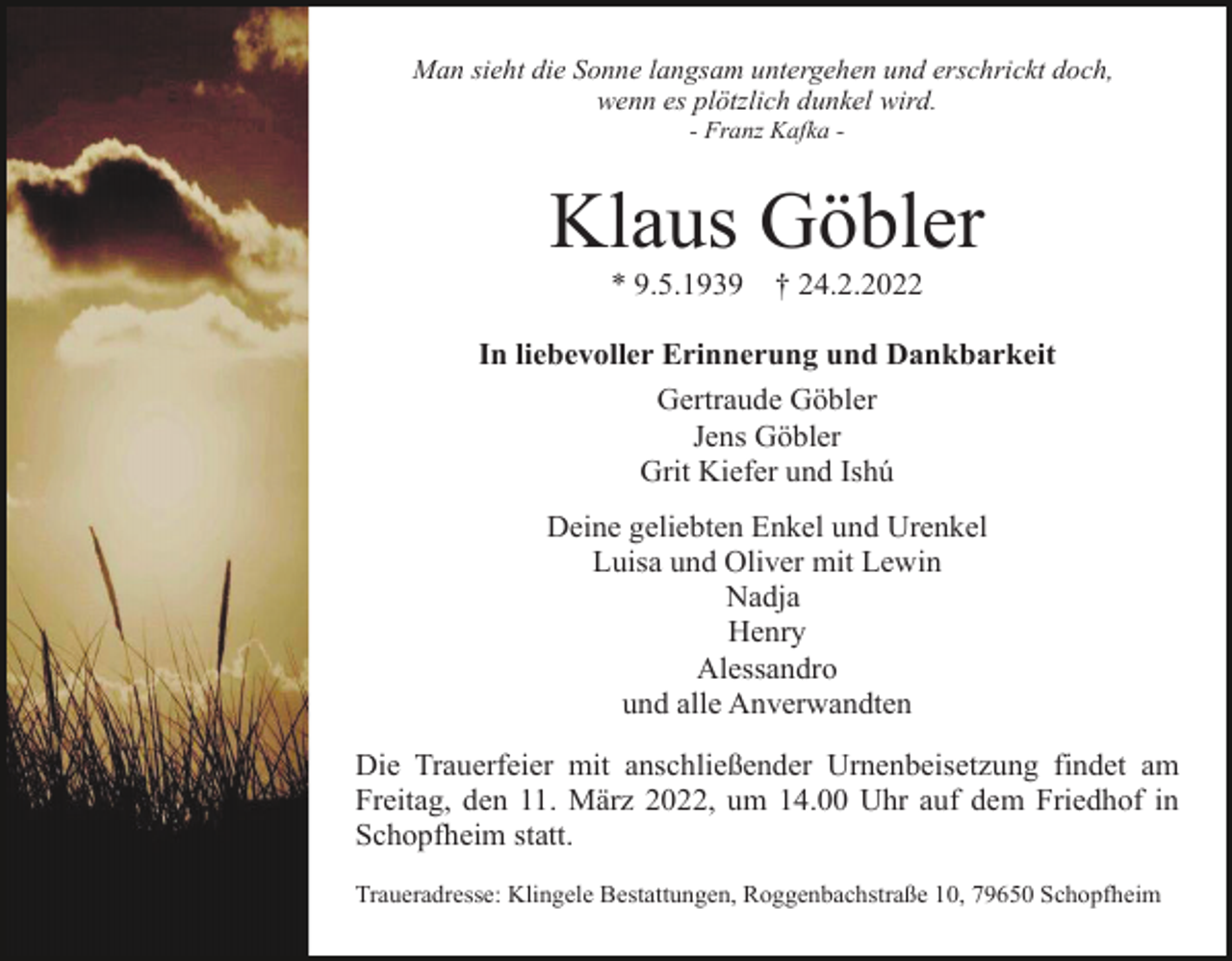 <p>Man sieht die Sonne langsam untergehen und erschrickt doch,<br />wenn es plötzlich dunkel wird.<br />- Franz Kafka -</p><p>Klaus Göbler<br />* 9.5.1939</p><p>† 24.2.2022</p><p>In liebevoller Erinnerung und Dankbarkeit<br />Gertraude Göbler<br />Jens Göbler<br />Grit Kiefer und Ishú<br />Deine geliebten Enkel und Urenkel<br />Luisa und Oliver mit Lewin<br />Nadja<br />Henry<br />Alessandro<br />und alle Anverwandten<br />Die Trauerfeier mit anschließender Urnenbeisetzung findet am<br />Freitag, den 11. März 2022, um 14.00 Uhr auf dem Friedhof in<br />Schopfheim statt.<br />Traueradresse: Klingele Bestattungen, Roggenbachstraße 10, 79650 Schopfheim</p>