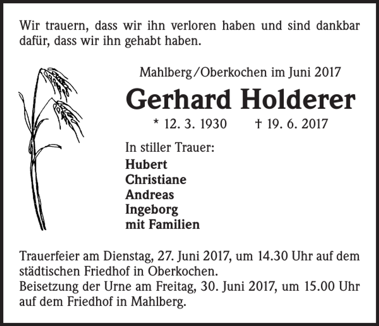 <p>Wir trauern, dass wir ihn verloren haben und sind dankbar<br />dafür, dass wir ihn gehabt haben.<br />Mahlberg /Oberkochen im Juni 2017</p><p>Gerhard Holderer<br />* 12. 3. 1930 † 19. 6. 2017</p><p>In stiller Trauer:<br />Hubert<br />Christiane<br />Andreas<br />Ingeborg<br />mit Familien<br />Trauerfeier am Dienstag, 27. Juni 2017, um 14.30 Uhr auf dem<br />städtischen Friedhof in Oberkochen.<br />Beisetzung der Urne am Freitag, 30. Juni 2017, um 15.00 Uhr<br />auf dem Friedhof in Mahlberg.</p>