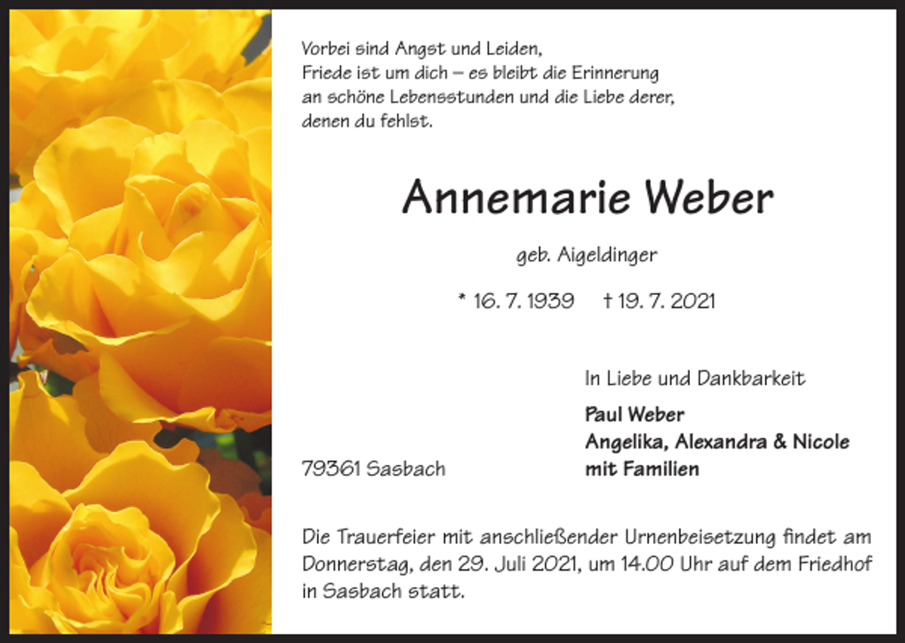 <p>Vorbei sind Angst und Leiden,<br />Friede ist um dich – es bleibt die Erinnerung<br />an schöne Lebensstunden und die Liebe derer,<br />denen du fehlst.</p><p>Annemarie Weber<br />geb. Aigeldinger<br />* 16. 7. 1939</p><p>† 19. 7. 2021</p><p>In Liebe und Dankbarkeit</p><p>79361 Sasbach</p><p>Paul Weber<br />Angelika, Alexandra &amp; Nicole<br />mit Familien</p><p>Die Trauerfeier mit anschließender Urnenbeisetzung findet am<br />Donnerstag, den 29. Juli 2021, um 14.00 Uhr auf dem Friedhof<br />in Sasbach statt.</p>