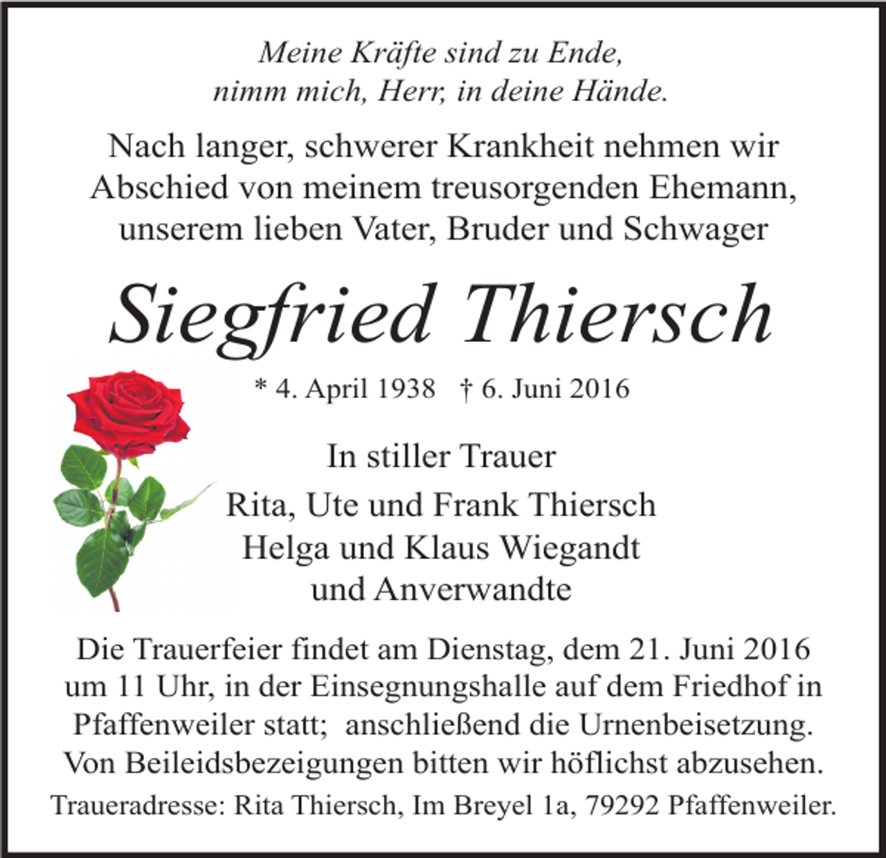 <p>Meine Kräfte sind zu Ende,<br />nimm mich, Herr, in deine Hände.</p><p>Nach langer, schwerer Krankheit nehmen wir<br />Abschied von meinem treusorgenden Ehemann,<br />unserem lieben Vater, Bruder und Schwager</p><p>Siegfried Thiersch<br />* 4. April 1938 † 6. Juni 2016</p><p>In stiller Trauer<br />Rita, Ute und Frank Thiersch<br />Helga und Klaus Wiegandt<br />und Anverwandte<br />Die Trauerfeier findet am Dienstag, dem 21. Juni 2016<br />um 11 Uhr, in der Einsegnungshalle auf dem Friedhof in<br />Pfaffenweiler statt; anschließend die Urnenbeisetzung.<br />Von Beileidsbezeigungen bitten wir höflichst abzusehen.<br />Traueradresse: Rita Thiersch, Im Breyel 1a, 79292 Pfaffenweiler.</p>