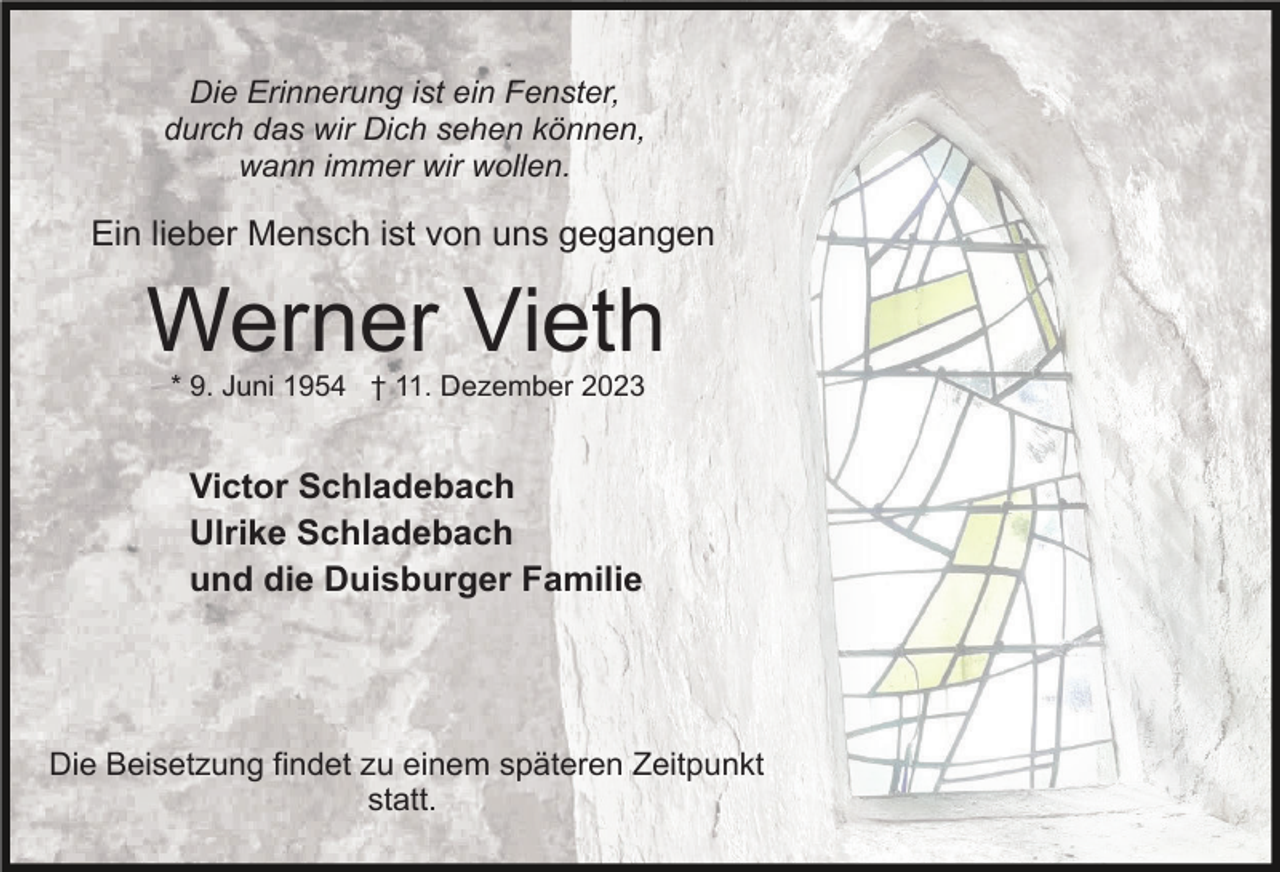 <p>Die Erinnerung ist ein Fenster,<br />durch das wir Dich sehen können,<br />wann immer wir wollen.</p><p>Ein lieber Mensch ist von uns gegangen</p><p>Werner Vieth<br />* 9. Juni 1954 † 11. Dezember 2023</p><p>Victor Schladebach<br />Ulrike Schladebach<br />und die Duisburger Familie</p><p>Die Beisetzung findet zu einem späteren Zeitpunkt<br />statt.</p>