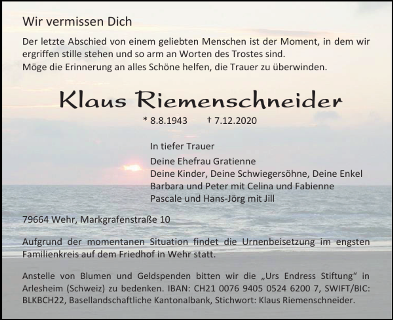 <p>Wir vermissen Dich<br />Der letzte Abschied von einem geliebten Menschen ist der Moment, in dem wir<br />ergriffen stille stehen und so arm an Worten des Trostes sind.<br />Möge die Erinnerung an alles Schöne helfen, die Trauer zu überwinden.</p><p>Klaus Riemenschneider<br />* 8.8.1943</p><p>† 7.12.2020</p><p>In tiefer Trauer<br />Deine Ehefrau Gratienne<br />Deine Kinder, Deine Schwiegersöhne, Deine Enkel<br />Barbara und Peter mit Celina und Fabienne<br />Pascale und Hans-Jörg mit Jill<br />79664 Wehr, Markgrafenstraße 10<br />Aufgrund der momentanen Situation findet die Urnenbeisetzung im engsten<br />Familienkreis auf dem Friedhof in Wehr statt.<br />Anstelle von Blumen und Geldspenden bitten wir die „Urs Endress Stiftung“ in<br />Arlesheim (Schweiz) zu bedenken. IBAN: CH21 0076 9424 6200 7, SWIFT/BIC:<br />BLKBCH22, Basellandschaftliche Kantonalbank, Stichwort: Klaus Riemenschneider.</p>