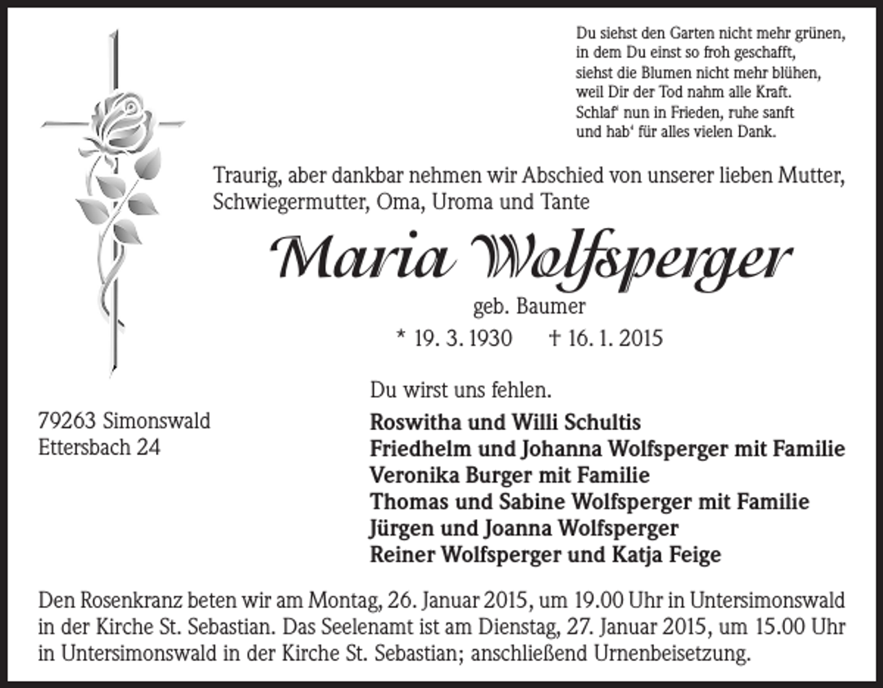 <p>Du siehst den Garten nicht mehr grünen,<br />in dem Du einst so froh geschafft,<br />siehst die Blumen nicht mehr blühen,<br />weil Dir der Tod nahm alle Kraft.<br />Schlaf‘ nun in Frieden, ruhe sanft<br />und hab‘ für alles vielen Dank.</p><p>Traurig, aber dankbar nehmen wir Abschied von unserer lieben Mutter,<br />Schwiegermutter, Oma, Uroma und Tante</p><p>Maria Wolfsperger<br />geb. Baumer<br />* 19. 3. 1930 † 16. 1. 2015</p><p>79263 Simonswald<br />Ettersbach 24</p><p>Du wirst uns fehlen.<br />Roswitha und Willi Schultis<br />Friedhelm und Johanna Wolfsperger mit Familie<br />Veronika Burger mit Familie<br />Thomas und Sabine Wolfsperger mit Familie<br />Jürgen und Joanna Wolfsperger<br />Reiner Wolfsperger und Katja Feige</p><p>Den Rosenkranz beten wir am Montag, 26. Januar 2015, um 19.00 Uhr in ­Untersimonswald<br />in der Kirche St. Sebastian. Das Seelenamt ist am Dienstag, 27. Januar 2015, um 15.00 Uhr<br />in Untersimonswald in der Kirche St. Sebastian; anschließend Urnenbeisetzung.</p>