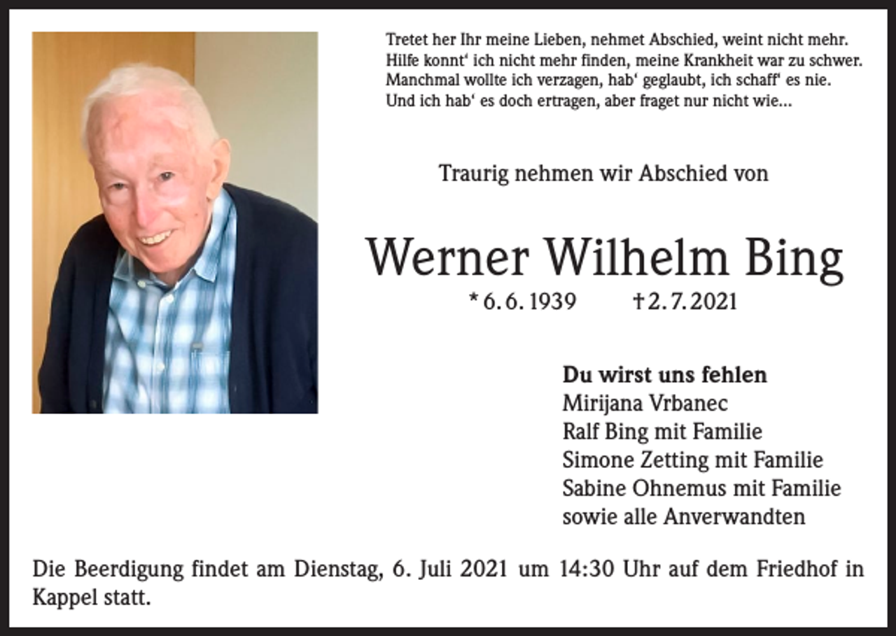 <p>Tretet her Ihr meine Lieben, nehmet Abschied, weint nicht mehr.<br />Hilfe konnt‘ ich nicht mehr finden, meine Krankheit war zu schwer.<br />Manchmal wollte ich verzagen, hab‘ geglaubt, ich schaff‘ es nie.<br />Und ich hab‘ es doch ertragen, aber fraget nur nicht wie…</p><p>Traurig nehmen wir Abschied von</p><p>Werner Wilhelm Bing<br />* 6. 6. 1939</p><p>† 2. 7. 2021</p><p>Du wirst uns fehlen<br />Mirijana Vrbanec<br />Ralf Bing mit Familie<br />Simone Zetting mit Familie<br />Sabine Ohnemus mit Familie<br />sowie alle Anverwandten<br />Die Beerdigung findet am Dienstag, 6. Juli 2021 um 14:30 Uhr auf dem Friedhof in<br />Kappel statt.</p>