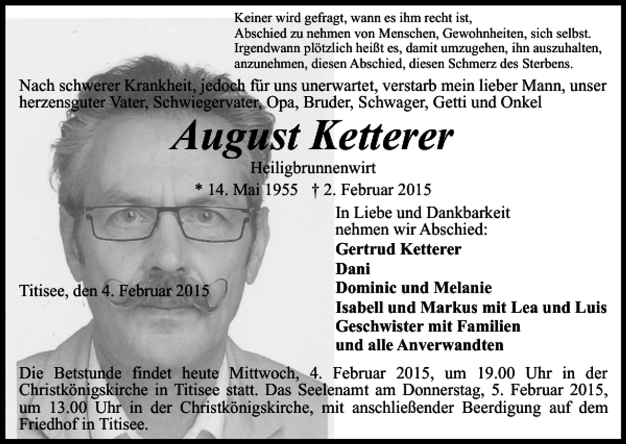 <p>Keiner wird gefragt, wann es ihm recht ist,<br />Abschied zu nehmen von Menschen, Gewohnheiten, sich selbst.<br />Irgendwann plötzlich heißt es, damit umzugehen, ihn auszuhalten,<br />anzunehmen, diesen Abschied, diesen Schmerz des Sterbens.</p><p>Nach schwerer Krankheit, jedoch für uns unerwartet, verstarb mein lieber Mann, unser<br />herzensguter Vater, Schwiegervater, Opa, Bruder, Schwager, Getti und Onkel</p><p>August Ketterer</p><p>Heiligbrunnenwirt<br />* 14. Mai 1955 † 2. Februar 2015<br />In Liebe und Dankbarkeit<br />nehmen wir Abschied:<br />Gertrud Ketterer<br />Dani<br />Dominic und Melanie<br />Titisee, den 4. Februar 2015<br />Isabell und Markus mit Lea und Luis<br />Geschwister mit Familien<br />und alle Anverwandten<br />Die Betstunde findet heute Mittwoch, 4. Februar 2015, um 19.00 Uhr in der<br />Christkönigskirche in Titisee statt. Das Seelenamt am Donnerstag, 5. Februar 2015,<br />um 13.00 Uhr in der Christkönigskirche, mit anschließender Beerdigung auf dem<br />Friedhof in Titisee.</p>