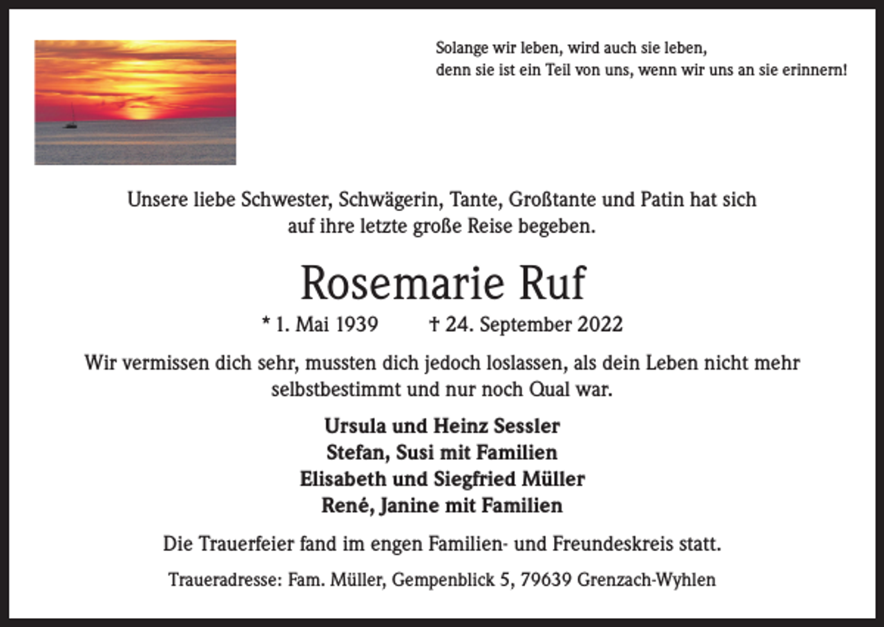<p>Solange wir leben, wird auch sie leben,<br />denn sie ist ein Teil von uns, wenn wir uns an sie erinnern!</p><p>Unsere liebe Schwester, Schwägerin, Tante, Großtante und Patin hat sich<br />auf ihre letzte große Reise begeben.</p><p>Rosemarie Ruf<br />* 1. Mai 1939</p><p>† 24. September 2022</p><p>Wir vermissen dich sehr, mussten dich jedoch loslassen, als dein Leben nicht mehr<br />selbstbestimmt und nur noch Qual war.<br />Ursula und Heinz Sessler<br />Stefan, Susi mit Familien<br />Elisabeth und Siegfried Müller<br />René, Janine mit Familien<br />Die Trauerfeier fand im engen Familien- und Freundeskreis statt.<br />Traueradresse: Fam. Müller, Gempenblick 5, 79639 Grenzach-Wyhlen</p>