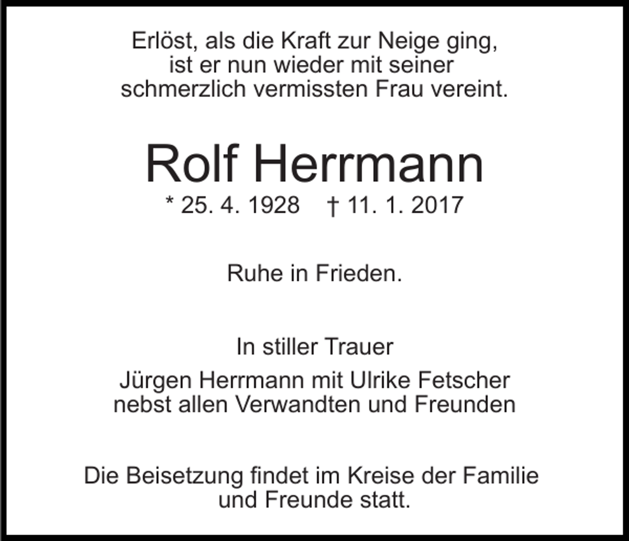 <p>Erlöst, als die Kraft zur Neige ging,<br />ist er nun wieder mit seiner<br />schmerzlich vermissten Frau vereint.</p><p>Rolf Herrmann<br />* 25. 4. 1928</p><p>† 11. 1. 2017</p><p>Ruhe in Frieden.<br />In stiller Trauer<br />Jürgen Herrmann mit Ulrike Fetscher<br />nebst allen Verwandten und Freunden<br />Die Beisetzung findet im Kreise der Familie<br />und Freunde statt.</p>