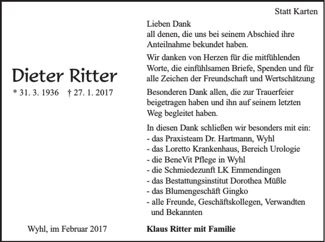 <p>Statt Karten</p><p>Dieter Ritter<br />* 31. 3. 1936 † 27. 1. 2017</p><p>Lieben Dank<br />all denen, die uns bei seinem Abschied ihre<br />Anteilnahme bekundet haben.<br />Wir danken von Herzen für die mitfühlenden<br />Worte, die einfühlsamen Briefe, Spenden und für<br />alle Zeichen der Freundschaft und Wertschätzung<br />Besonderen Dank allen, die zur Trauerfeier<br />beigetragen haben und ihn auf seinem letzten<br />Weg begleitet haben.<br />In diesen Dank schließen wir besonders mit ein:<br />- das Praxisteam Dr. Hartmann, Wyhl<br />- das Loretto Krankenhaus, Bereich Urologie<br />- die BeneVit Pflege in Wyhl<br />- die Schmiedezunft LK Emmendingen<br />- das Bestattungsinstitut Dorothea Müßle<br />- das Blumengeschäft Gingko<br />- alle Freunde, Geschäftskollegen, Verwandten<br />und Bekannten</p><p>Wyhl, im Februar 2017</p><p>Klaus Ritter mit Familie</p>