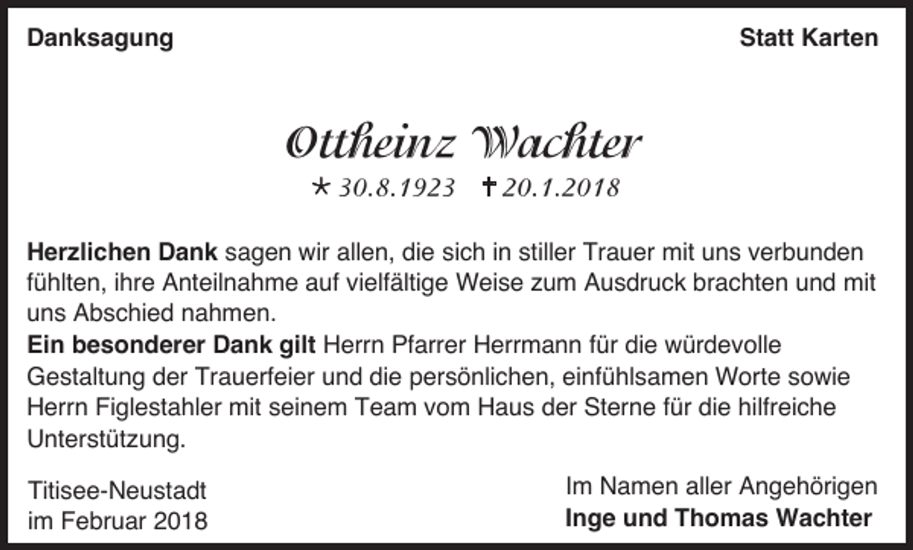 <p>Danksagung</p><p>Statt Karten</p><p></p><p></p><p>Herzlichen Dank sagen wir allen, die sich in stiller Trauer mit uns verbunden<br />fühlten, ihre Anteilnahme auf vielfältige Weise zum Ausdruck brachten und mit<br />uns Abschied nahmen.<br />Ein besonderer Dank gilt Herrn Pfarrer Herrmann für die würdevolle<br />Gestaltung der Trauerfeier und die persönlichen, einfühlsamen Worte sowie<br />Herrn Figlestahler mit seinem Team vom Haus der Sterne für die hilfreiche<br />Unterstützung.<br />Titisee-Neustadt<br />im Februar 2018</p><p>Im Namen aller Angehörigen<br />Inge und Thomas Wachter</p>