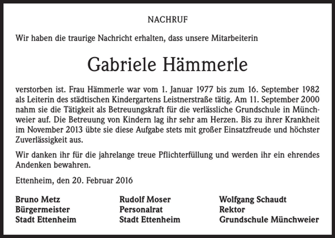 <p>NACHRUF<br />Wir haben die traurige Nachricht erhalten, dass unsere Mitarbeiterin</p><p>Gabriele Hämmerle<br />verstorben ist. Frau Hämmerle war vom 1. Januar 1977 bis zum 16. September 1982<br />als Leiterin des städtischen Kindergartens Leistnerstraße tätig. Am 11. September 2000<br />nahm sie die Tätigkeit als Betreuungskraft für die verlässliche Grundschule in Münch­<br />weier auf. Die Betreuung von Kindern lag ihr sehr am Herzen. Bis zu ihrer Krankheit<br />im November 2013 übte sie diese Aufgabe stets mit großer Einsatzfreude und höchster<br />Zuverlässigkeit aus.<br />Wir danken ihr für die jahrelange treue Pflichterfüllung und werden ihr ein ehrendes<br />Andenken bewahren.<br />Ettenheim, den 20. Februar 2016<br />Bruno Metz<br />Bürgermeister<br />Stadt Ettenheim</p><p>Rudolf Moser<br />Personalrat<br />Stadt Ettenheim</p><p>Wolfgang Schaudt<br />Rektor<br />Grundschule Münchweier</p>