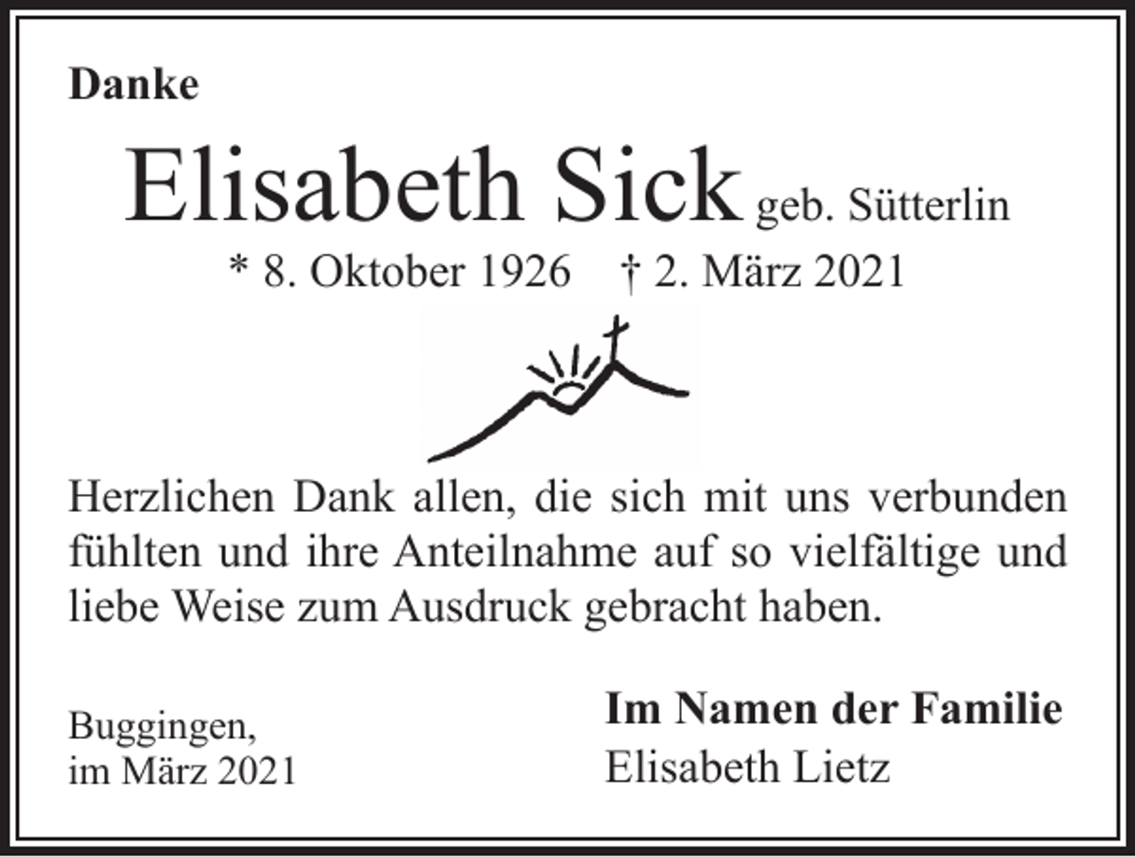 <p>Danke</p><p>Elisabeth Sick geb. Sütterlin<br />* 8. Oktober 1926 † 2. März 2021</p><p>Herzlichen Dank allen, die sich mit uns verbunden<br />fühlten und ihre Anteilnahme auf so vielfältige und<br />liebe Weise zum Ausdruck gebracht haben.<br />Buggingen,<br />im März 2021</p><p>Im Namen der Familie<br />Elisabeth Lietz</p>