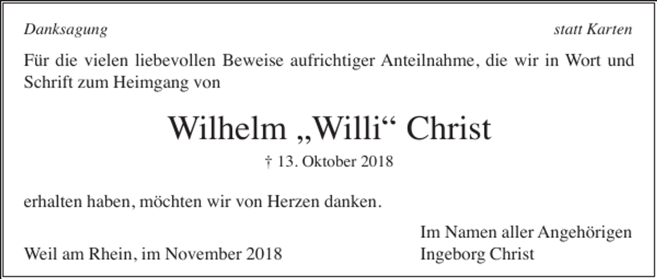 <p>Danksagung</p><p>statt Karten</p><p>Für die vielen liebevollen Beweise aufrichtiger Anteilnahme, die wir in Wort und<br />Schrift zum Heimgang von</p><p>Wilhelm „Willi“ Christ<br />† 13. Oktober 2018</p><p>erhalten haben, möchten wir von Herzen danken.<br />Weil am Rhein, im November 2018</p><p>Im Namen aller Angehörigen<br />Ingeborg Christ</p>