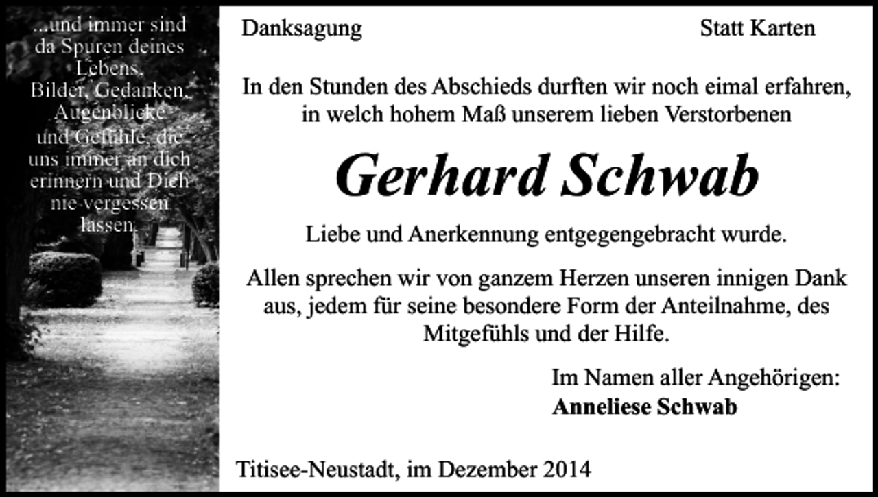 <p>...und immer sind<br />da Spuren deines<br />Lebens,<br />Bilder, Gedanken,<br />Augenblicke<br />und Gefühle, die<br />uns immer an dich<br />erinnern und Dich<br />nie vergessen<br />lassen.</p><p>Danksagung</p><p>Statt Karten</p><p>In den Stunden des Abschieds durften wir noch eimal erfahren,<br />in welch hohem Maß unserem lieben Verstorbenen</p><p>Gerhard Schwab<br />Liebe und Anerkennung entgegengebracht wurde.<br />Allen sprechen wir von ganzem Herzen unseren innigen Dank<br />aus, jedem für seine besondere Form der Anteilnahme, des<br />Mitgefühls und der Hilfe.<br />Im Namen aller Angehörigen:<br />Anneliese Schwab<br />Titisee-Neustadt, im Dezember 2014</p>