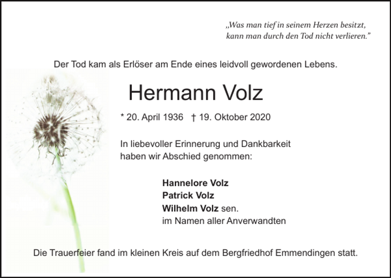 <p>„Was man tief in seinem Herzen besitzt,<br />kann man durch den Tod nicht verlieren.”</p><p>Der Tod kam als Erlöser am Ende eines leidvoll gewordenen Lebens.</p><p>Hermann Volz<br />* 20. April 1936 † 19. Oktober 2020<br />In liebevoller Erinnerung und Dankbarkeit<br />haben wir Abschied genommen:<br />Hannelore Volz<br />Patrick Volz<br />Wilhelm Volz sen.<br />im Namen aller Anverwandten<br />Die Trauerfeier fand im kleinen Kreis auf dem Bergfriedhof Emmendingen statt.</p>