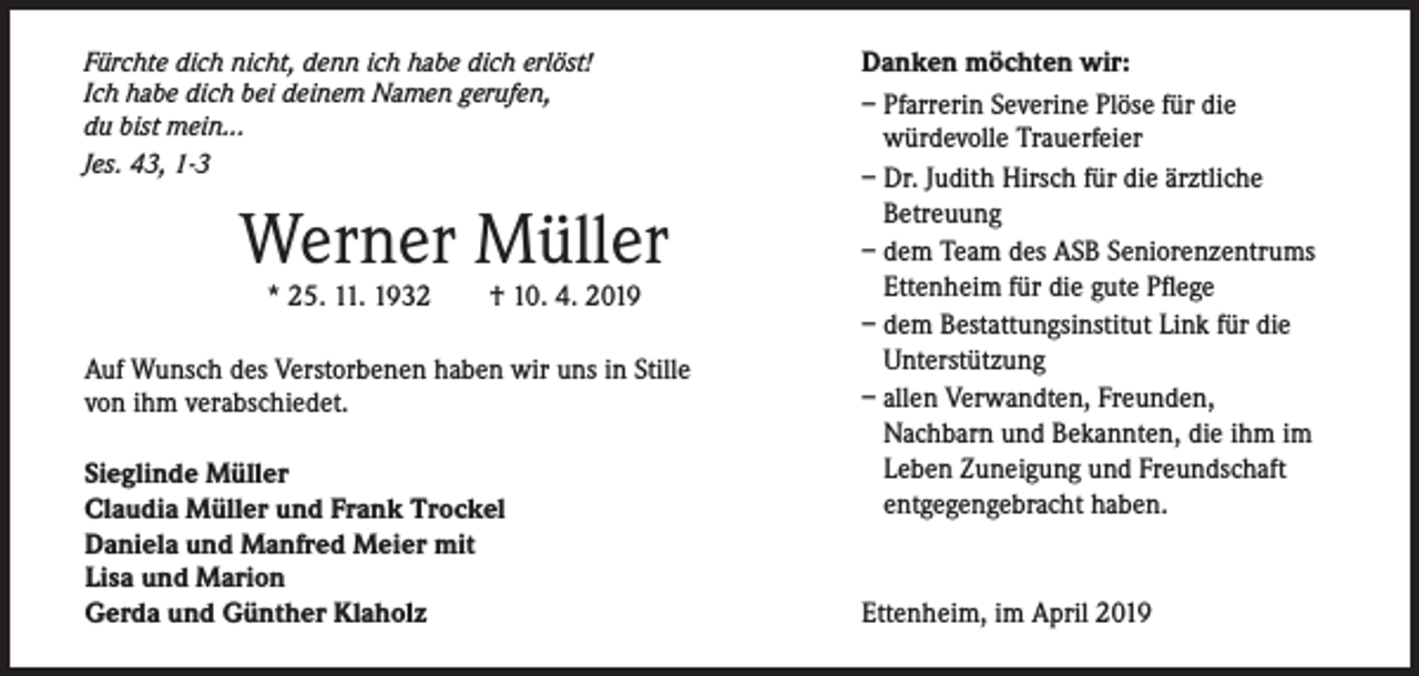 <p>Fürchte dich nicht, denn ich habe dich erlöst!<br />Ich habe dich bei deinem Namen gerufen,<br />du bist mein...<br />Jes. 43, 1-3</p><p>Werner Müller<br />* 25. 11. 1932</p><p>† 10. 4. 2019</p><p>Auf Wunsch des Verstorbenen haben wir uns in Stille<br />von ihm verabschiedet.<br />Sieglinde Müller<br />Claudia Müller und Frank Trockel<br />Daniela und Manfred Meier mit<br />Lisa und Marion<br />Gerda und Günther Klaholz</p><p>Danken möchten wir:<br />– Pfarrerin Severine Plöse für die<br />würdevolle Trauerfeier<br />– Dr. Judith Hirsch für die ärztliche<br />Betreuung<br />– dem Team des ASB Seniorenzentrums<br />Ettenheim für die gute Pflege<br />– dem Bestattungsinstitut Link für die<br />Unterstützung<br />– allen Verwandten, Freunden,<br />Nachbarn und Bekannten, die ihm im<br />Leben Zuneigung und Freundschaft<br />­entgegengebracht haben.</p><p>Ettenheim, im April 2019</p>