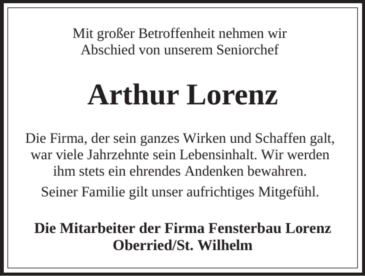 <p>Mit großer Betroffenheit nehmen wir<br />Abschied von unserem Seniorchef</p><p>Arthur Lorenz<br />Die Firma, der sein ganzes Wirken und Schaffen galt,<br />war viele Jahrzehnte sein Lebensinhalt. Wir werden<br />ihm stets ein ehrendes Andenken bewahren.<br />Seiner Familie gilt unser aufrichtiges Mitgefühl.</p><p>Die Mitarbeiter der Firma Fensterbau Lorenz<br />Oberried/St. Wilhelm</p>