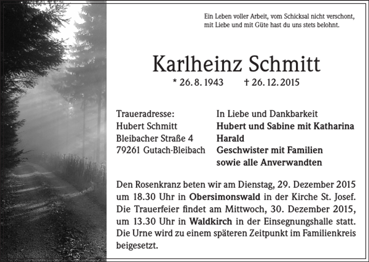 <p>Ein Leben voller Arbeit, vom Schicksal nicht verschont,<br />mit Liebe und mit Güte hast du uns stets belohnt.</p><p>Karlheinz Schmitt<br />* 26. 8. 1943</p><p>Traueradresse:<br />Hubert Schmitt<br />Bleibacher Straße 4<br />79261 Gutach-Bleibach</p><p>† 26. 12. 2015</p><p>In Liebe und Dankbarkeit<br />Hubert und Sabine mit Katharina<br />Harald<br />Geschwister mit Familien<br />sowie alle Anverwandten</p><p>Den Rosenkranz beten wir am Dienstag, 29. Dezember 2015<br />um 18.30 Uhr in Obersimonswald in der Kirche St. Josef.<br />Die Trauerfeier findet am Mittwoch, 30. Dezember 2015,<br />um 13.30 Uhr in Waldkirch in der Einsegnungshalle statt.<br />Die Urne wird zu einem späteren Zeitpunkt im Familienkreis<br />beigesetzt.</p>