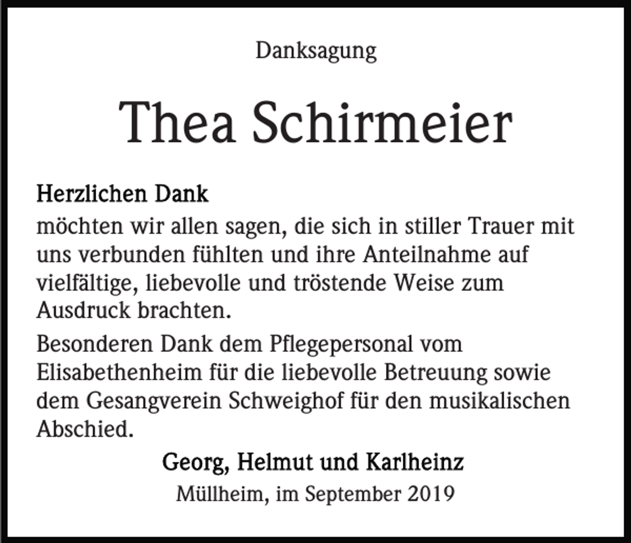 <p>Danksagung</p><p>Thea Schirmeier<br />möchten wir allen sagen, die sich in stiller Trauer mit<br />uns verbunden fühlten und ihre Anteilnahme auf<br />vielfältige, liebevolle und tröstende Weise zum<br />Ausdruck brachten.<br />Besonderen Dank dem Pflegepersonal vom<br />Elisabethenheim für die liebevolle Betreuung sowie<br />dem Gesangverein Schweighof für den musikalischen<br />Abschied.<br />Müllheim, im September 2019</p>