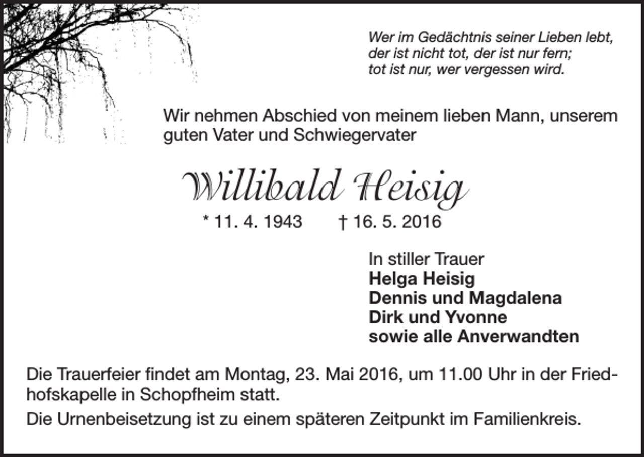 <p>Wer im Gedächtnis seiner Lieben lebt,<br />der ist nicht tot, der ist nur fern;<br />tot ist nur, wer vergessen wird.</p><p>Wir nehmen Abschied von meinem lieben Mann, unserem<br />guten Vater und Schwiegervater</p><p>Willibald Heisig<br />* 11. 4. 1943 † 16. 5. 2016<br />In stiller Trauer<br />Helga Heisig<br />Dennis und Magdalena<br />Dirk und Yvonne<br />sowie alle Anverwandten<br />Die Trauerfeier findet am Montag, 23. Mai 2016, um 11.00 Uhr in der Friedhofskapelle in Schopfheim statt.<br />Die Urnenbeisetzung ist zu einem späteren Zeitpunkt im Familienkreis.</p>