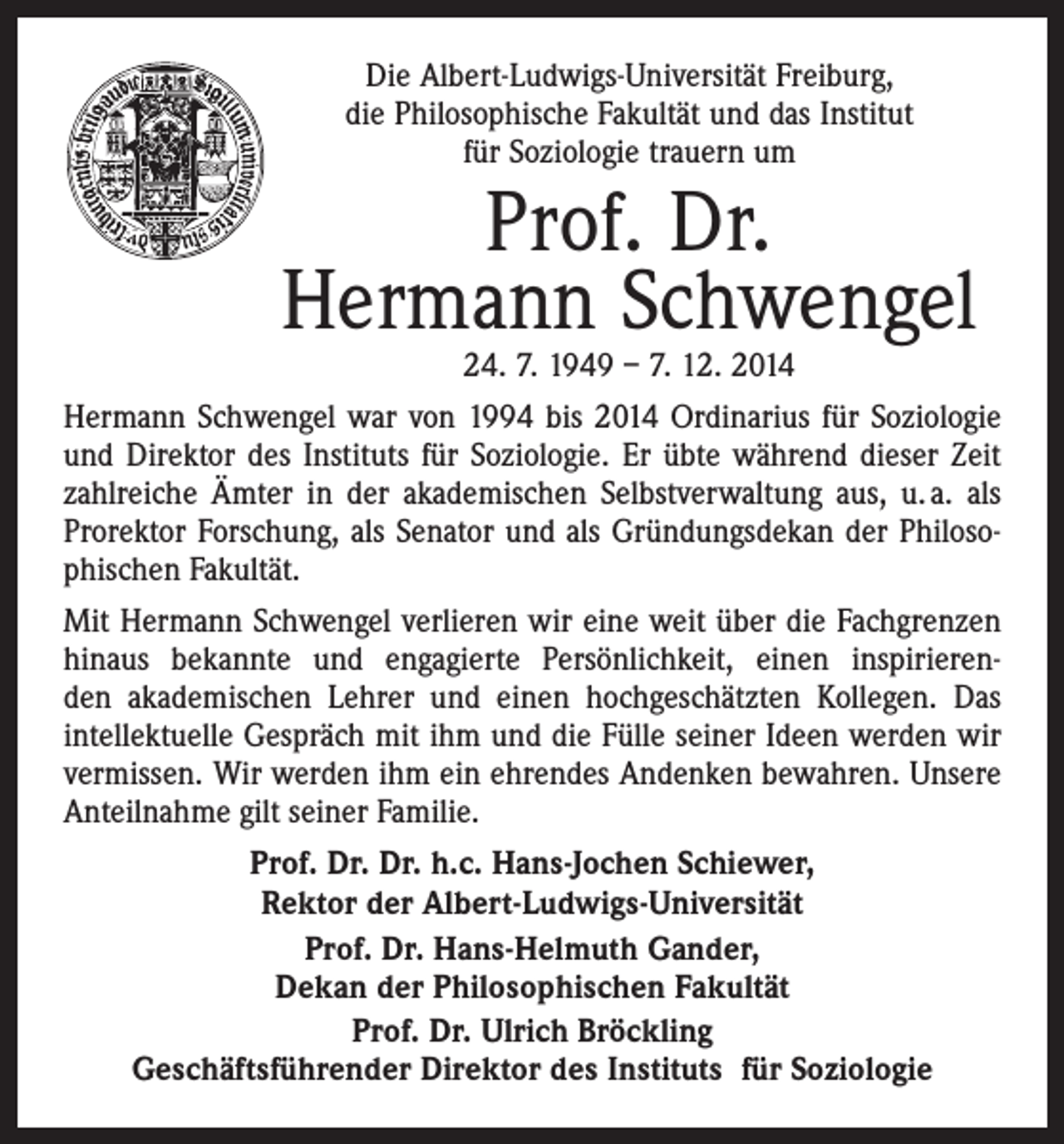 <p>Die Albert-Ludwigs-Universität Freiburg,<br />die Philosophische Fakultät und das Institut<br />für Soziologie trauern um</p><p>Prof. Dr.<br />Hermann Schwengel</p><p>24. 7. 1949 – 7. 12. 2014<br />Hermann Schwengel war von 1994 bis 2014 Ordinarius für Soziologie<br />und Direktor des Instituts für Soziologie. Er übte während dieser Zeit<br />zahlreiche Ämter in der akademischen Selbstverwaltung aus, u. a. als<br />Prorektor Forschung, als Senator und als Gründungsdekan der Philosophischen Fakultät.<br />Mit Hermann Schwengel verlieren wir eine weit über die Fach­grenzen<br />hinaus bekannte und engagierte Persönlichkeit, einen inspirierenden akademischen Lehrer und einen hochgeschätzten Kollegen. Das<br />intellektuelle Gespräch mit ihm und die Fülle seiner Ideen werden wir<br />vermissen. Wir werden ihm ein ehrendes Andenken bewahren. Unsere<br />Anteilnahme gilt seiner Familie.<br />Prof. Dr. Dr. h.c. Hans-Jochen Schiewer,<br />Rektor der Albert-Ludwigs-Universität<br />Prof. Dr. Hans-Helmuth Gander,<br />Dekan der Philosophischen Fakultät<br />Prof. Dr. Ulrich Bröckling<br />Geschäftsführender Direktor des Instituts für Soziologie</p>