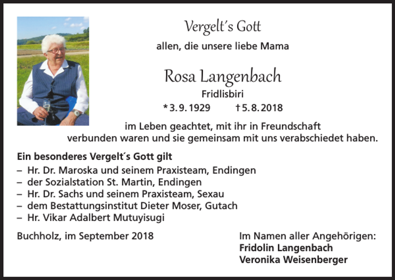 <p>Vergelt΄s Gott</p><p>allen, die unsere liebe Mama</p><p>Rosa Langenbach</p><p>Fridlisbiri<br />* 3. 9. 1929<br />† 5. 8. 2018<br />im Leben geachtet, mit ihr in Freundschaft<br />verbunden waren und sie gemeinsam mit uns verabschiedet haben.<br />Ein besonderes Vergelt´s Gott gilt<br />– Hr. Dr. Maroska und seinem Praxisteam, Endingen<br />– der Sozialstation St. Martin, Endingen<br />– Hr. Dr. Sachs und seinem Praxisteam, Sexau<br />– dem Bestattungsinstitut Dieter Moser, Gutach<br />– Hr. Vikar Adalbert Mutuyisugi<br />Buchholz, im September 2018 Im Namen aller Angehörigen:<br />Fridolin Langenbach<br />Veronika Weisenberger</p>