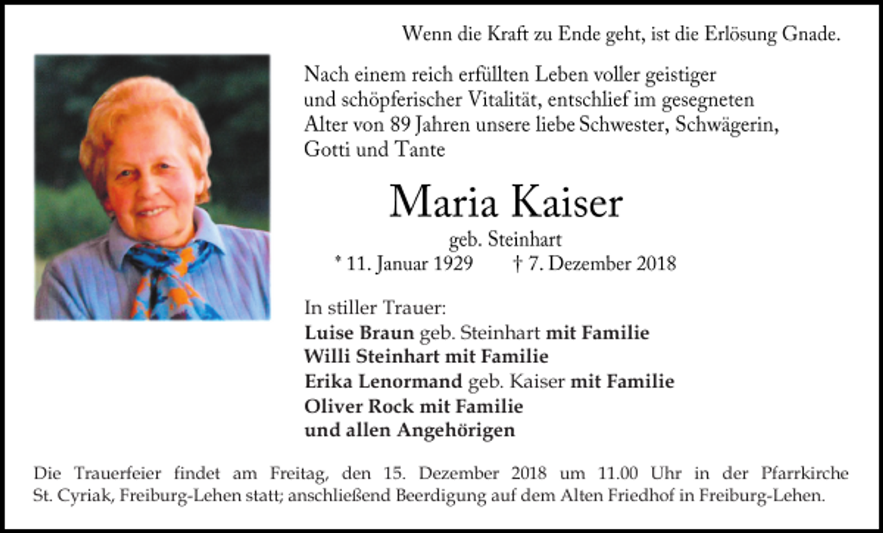 <p>In stiller Trauer:<br />Luise Braun geb. Steinhart mit Familie<br />Willi Steinhart mit Familie<br />Erika Lenormand geb. Kaiser mit Familie<br />Oliver Rock mit Familie<br />und allen Angehörigen<br />Die Trauerfeier findet am Freitag, den 15. Dezember 2018 um 11.00 Uhr in der Pfarrkirche<br />St. Cyriak, Freiburg-Lehen statt; anschließend Beerdigung auf dem Alten Friedhof in Freiburg-Lehen.</p>