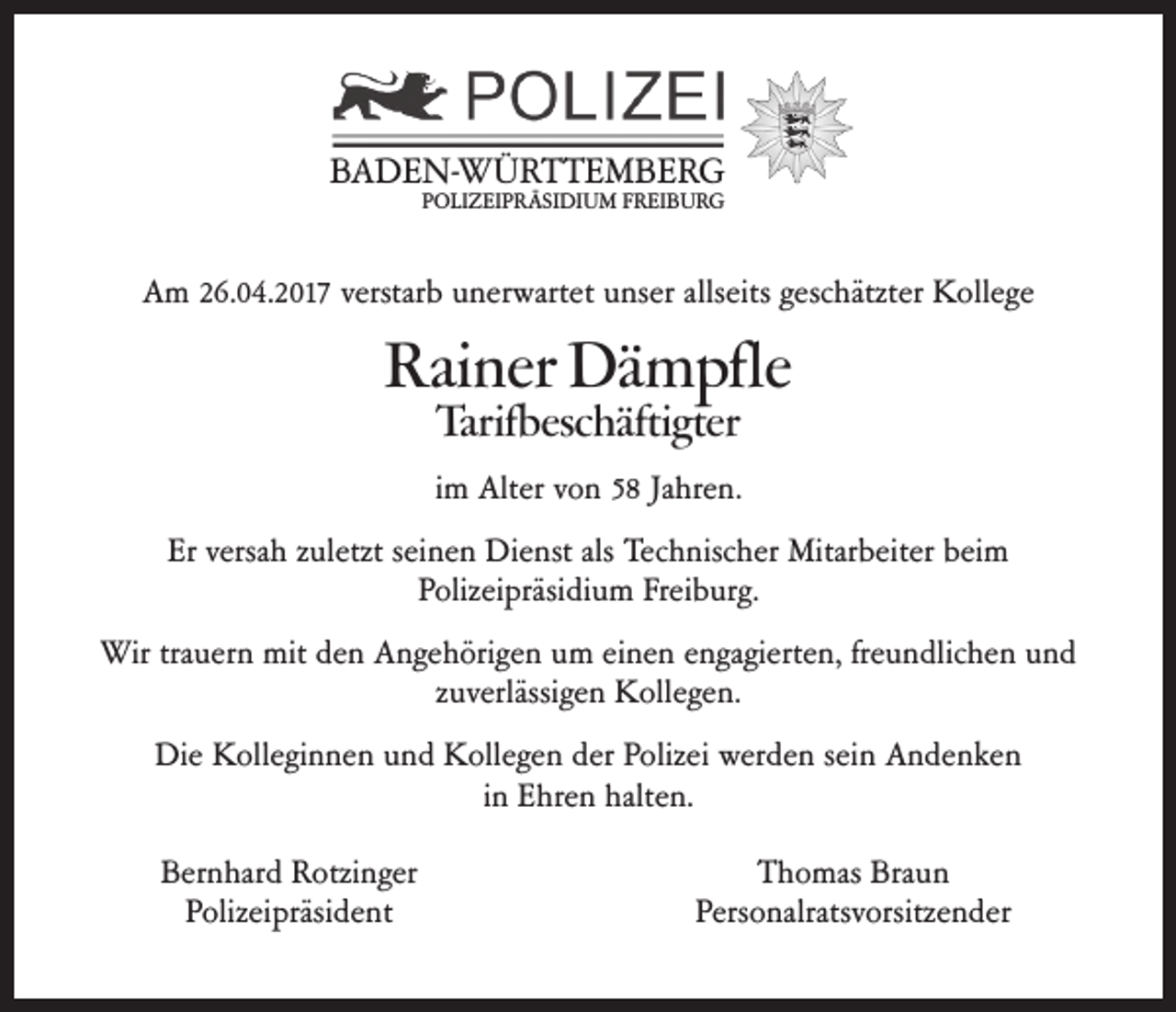 <p>BADEN-WÜRTTEMBERG<br />POLIZEIPRÄSIDIUM FREIBURG</p><p>Am 26.04.2017 verstarb unerwartet unser allseits geschätzter Kollege</p><p>Rainer Dämpfle<br />Tarifbeschäftigter</p><p>im Alter von 58 Jahren.<br />Er versah zuletzt seinen Dienst als Technischer Mitarbeiter beim<br />Polizeipräsidium Freiburg.<br />Wir trauern mit den Angehörigen um einen engagierten, freundlichen und<br />zuverlässigen Kollegen.<br />Die Kolleginnen und Kollegen der Polizei werden sein Andenken<br />in Ehren halten.<br />Bernhard Rotzinger<br />Polizeipräsident</p><p>Thomas Braun<br />Personalratsvorsitzender</p>