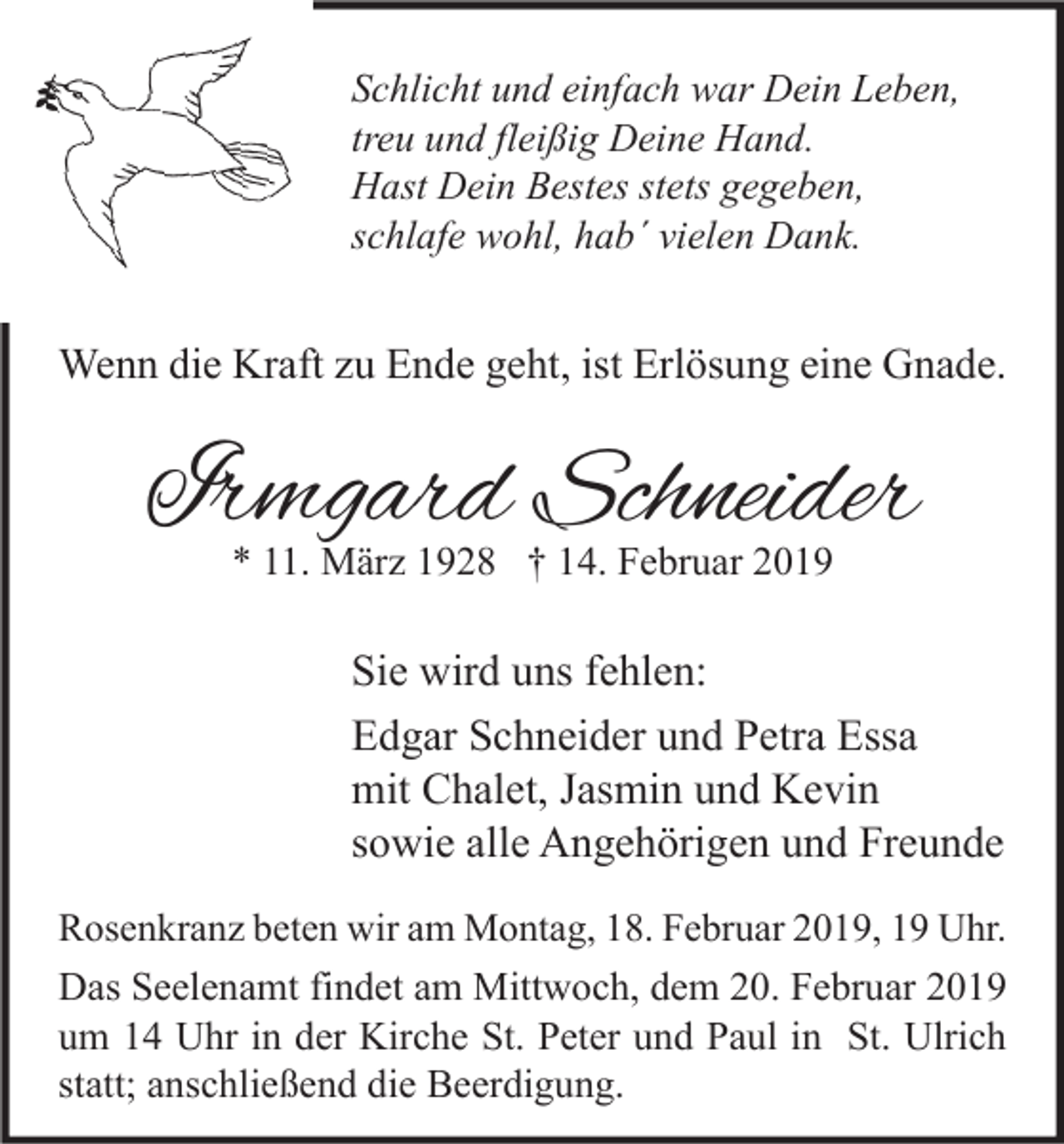 <p>Schlicht und einfach war Dein Leben,<br />treu und fleißig Deine Hand.<br />Hast Dein Bestes stets gegeben,<br />schlafe wohl, hab´ vielen Dank.</p><p>Wenn die Kraft zu Ende geht, ist Erlösung eine Gnade.</p><p>Irmgard Schneider<br />* 11. März 1928 † 14. Februar 2019</p><p>Sie wird uns fehlen:<br />Edgar Schneider und Petra Essa<br />mit Chalet, Jasmin und Kevin<br />sowie alle Angehörigen und Freunde<br />Rosenkranz beten wir am Montag, 18. Februar 2019, 19 Uhr.</p><p>Das Seelenamt findet am Mittwoch, dem 20. Februar 2019<br />um 14 Uhr in der Kirche St. Peter und Paul in St. Ulrich<br />statt; anschließend die Beerdigung.</p>