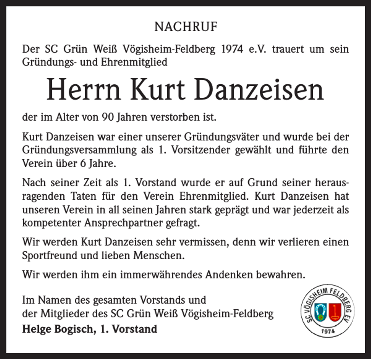 <p>NACHRUF<br />Der SC Grün Weiß Vögisheim-Feldberg 1974 e.V. trauert um sein<br />Gründungs- und Ehrenmitglied</p><p>Herrn Kurt Danzeisen<br />der im Alter von 90 Jahren verstorben ist.<br />Kurt Danzeisen war einer unserer Gründungsväter und wurde bei der<br />Gründungsversammlung als 1. Vorsitzender gewählt und führte den<br />Verein über 6 Jahre.<br />Nach seiner Zeit als 1. Vorstand wurde er auf Grund seiner heraus­<br />ragenden Taten für den Verein Ehrenmitglied. Kurt Danzeisen hat<br />­unseren Verein in all seinen Jahren stark geprägt und war jederzeit als<br />kompetenter Ansprechpartner gefragt.<br />Wir werden Kurt Danzeisen sehr vermissen, denn wir verlieren einen<br />Sportfreund und lieben Menschen.<br />Wir werden ihm ein immerwährendes Andenken bewahren.<br />Im Namen des gesamten Vorstands und<br />der Mitglieder des SC Grün Weiß Vögisheim-Feldberg<br />Helge Bogisch, 1. Vorstand</p>