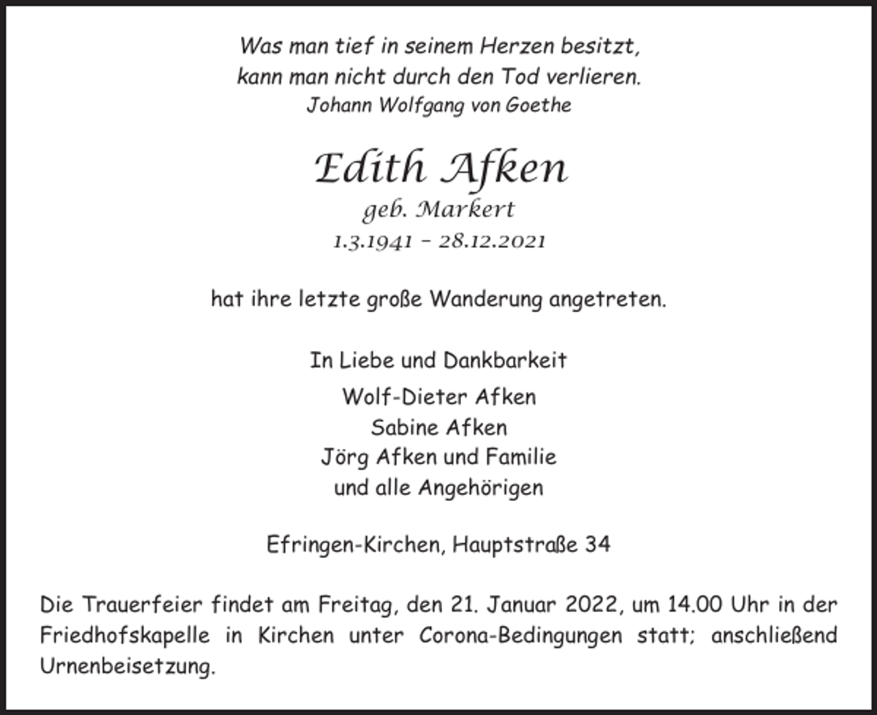 <p>Was man tief in seinem Herzen besitzt,<br />kann man nicht durch den Tod verlieren.<br />Johann Wolfgang von Goethe</p><p>Edith Afken<br />geb. Markert<br />1.3.1941 – 28.12.2021<br />hat ihre letzte große Wanderung angetreten.<br />In Liebe und Dankbarkeit<br />Wolf-Dieter Afken<br />Sabine Afken<br />Jörg Afken und Familie<br />und alle Angehörigen<br />Efringen-Kirchen, Hauptstraße 34<br />Die Trauerfeier findet am Freitag, den 21. Januar 2022, um 14.00 Uhr in der<br />Friedhofskapelle in Kirchen unter Corona-Bedingungen statt; anschließend<br />Urnenbeisetzung.</p>