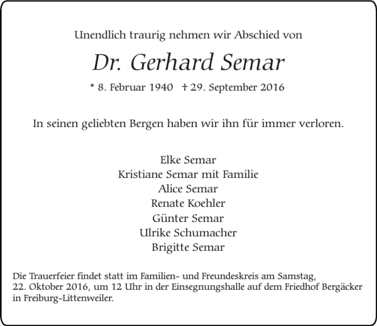 <p>Unendlich traurig nehmen wir Abschied von</p><p>Dr. Gerhard Semar</p><p>* 8. Februar 1940 † 29. September 2016</p><p>In seinen geliebten Bergen haben wir ihn für immer verloren.<br />Elke Semar<br />Kristiane Semar mit Familie<br />Alice Semar<br />Renate Koehler<br />Günter Semar<br />Ulrike Schumacher<br />Brigitte Semar<br />Die Trauerfeier findet statt im Familien- und Freundeskreis am Samstag,<br />22. Oktober 2016, um 12 Uhr in der Einsegnungshalle auf dem Friedhof Bergäcker<br />in Freiburg-Littenweiler.</p>