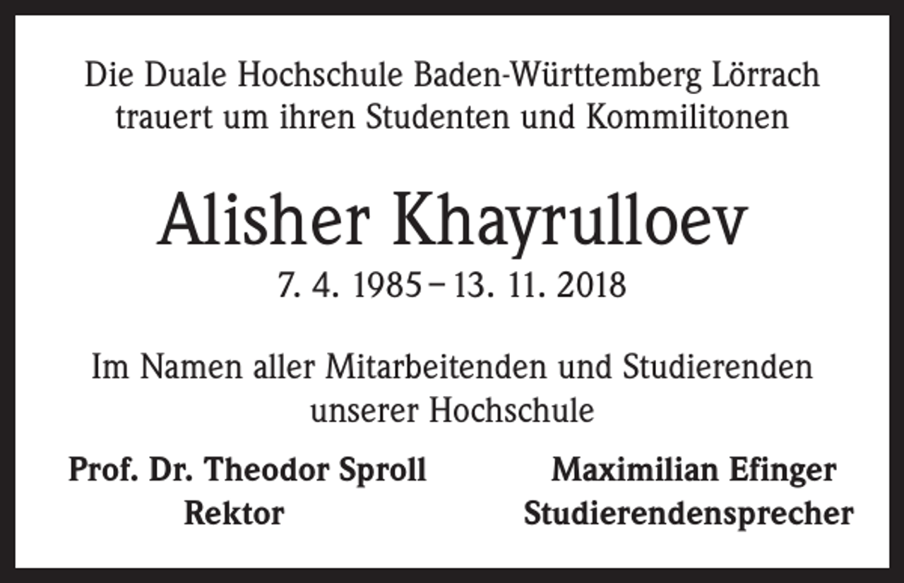 <p>Die Duale Hochschule Baden-Württemberg Lörrach<br />trauert um ihren Studenten und Kommilitonen</p><p>Alisher Khayrulloev<br />7. 4. 1985 – 13. 11. 2018</p><p>Im Namen aller Mitarbeitenden und Studierenden<br />unserer Hochschule<br />Prof. Dr. Theodor Sproll</p><p>Rektor</p><p>Maximilian Efinger<br />Studierendensprecher</p>