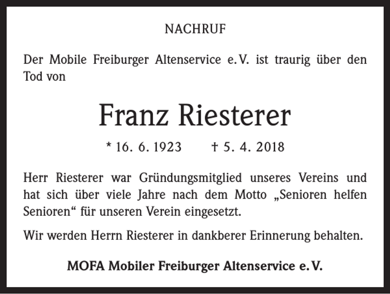 <p>NACHRUF<br />Der Mobile Freiburger Altenservice e. V. ist traurig über den<br />Tod von</p><p>Franz Riesterer<br />* 16. 6. 1923 † 5. 4. 2018<br />Herr Riesterer war Gründungsmitglied unseres Vereins und<br />hat sich über viele Jahre nach dem Motto „Senioren helfen<br />­Senioren“ für unseren Verein eingesetzt.<br />Wir werden Herrn Riesterer in dankberer Erinnerung behalten.<br />MOFA Mobiler Freiburger Altenservice e. V.</p>