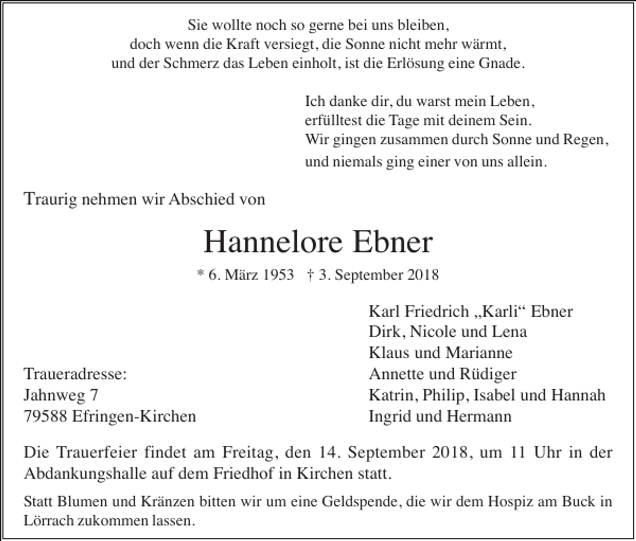 <p>Sie wollte noch so gerne bei uns bleiben,<br />doch wenn die Kraft versiegt, die Sonne nicht mehr wärmt,<br />und der Schmerz das Leben einholt, ist die Erlösung eine Gnade.<br />Ich danke dir, du warst mein Leben,<br />erfülltest die Tage mit deinem Sein.<br />Wir gingen zusammen durch Sonne und Regen,<br />und niemals ging einer von uns allein.</p><p>Traurig nehmen wir Abschied von</p><p>Hannelore Ebner<br />* 6. März 1953 † 3. September 2018</p><p>Traueradresse:<br />Jahnweg 9588 Efringen-Kirchen</p><p>Karl Friedrich „Karli“ Ebner<br />Dirk, Nicole und Lena<br />Klaus und Marianne<br />Annette und Rüdiger<br />Katrin, Philip, Isabel und Hannah<br />Ingrid und Hermann</p><p>Die Trauerfeier findet am Freitag, den 14. September 2018, um 11 Uhr in der<br />Abdankungshalle auf dem Friedhof in Kirchen statt.<br />Statt Blumen und Kränzen bitten wir um eine Geldspende, die wir dem Hospiz am Buck in<br />Lörrach zukommen lassen.</p>