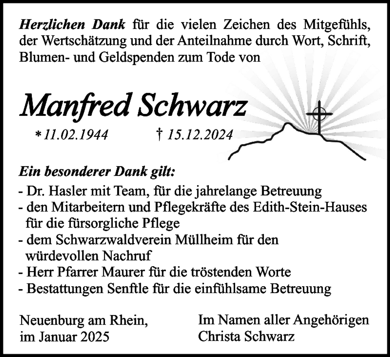 <p>Herzlichen Dank für die vielen Zeichen des Mitgefühls,<br />der Wertschätzung und der Anteilnahme durch Wort, Schrift,<br />Blumen- und Geldspenden zum Tode von</p><p>Manfred Schwarz<br />* 11.02.1944</p><p>† 15.12.2024</p><p>Ein besonderer Dank gilt:<br />- Dr. Hasler mit Team, für die jahrelange Betreuung<br />- den Mitarbeitern und Pflegekräfte des Edith-Stein-Hauses<br />für die fürsorgliche Pflege<br />- dem Schwarzwaldverein Müllheim für den<br />würdevollen Nachruf<br />- Herr Pfarrer Maurer für die tröstenden Worte<br />- Bestattungen Senftle für die einfühlsame Betreuung<br />Neuenburg am Rhein,<br />im Januar 2025</p><p>Im Namen aller Angehörigen<br />Christa Schwarz</p>