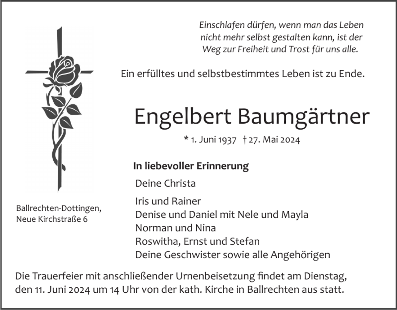 <p>Einschlafen dürfen, wenn man das Leben<br />nicht mehr selbst gestalten kann, ist der<br />Weg zur Freiheit und Trost für uns alle.</p><p>Ein erfülltes und selbstbestimmtes Leben ist zu Ende.</p><p>Engelbert Baumgärtner<br />* 1. Juni 1937 † 27. Mai 2024</p><p>In liebevoller Erinnerung<br />Deine Christa<br />Ballrechten­Dottingen,<br />Neue Kirchstraße 6</p><p>Iris und Rainer<br />Denise und Daniel mit Nele und Mayla<br />Norman und Nina<br />Roswitha, Ernst und Stefan<br />Deine Geschwister sowie alle Angehörigen</p><p>Die Trauerfeier mit anschließender Urnenbeisetzung ﬁndet am Dienstag,<br />den 11. Juni 2024 um 14 Uhr von der kath. Kirche in Ballrechten aus statt.</p>