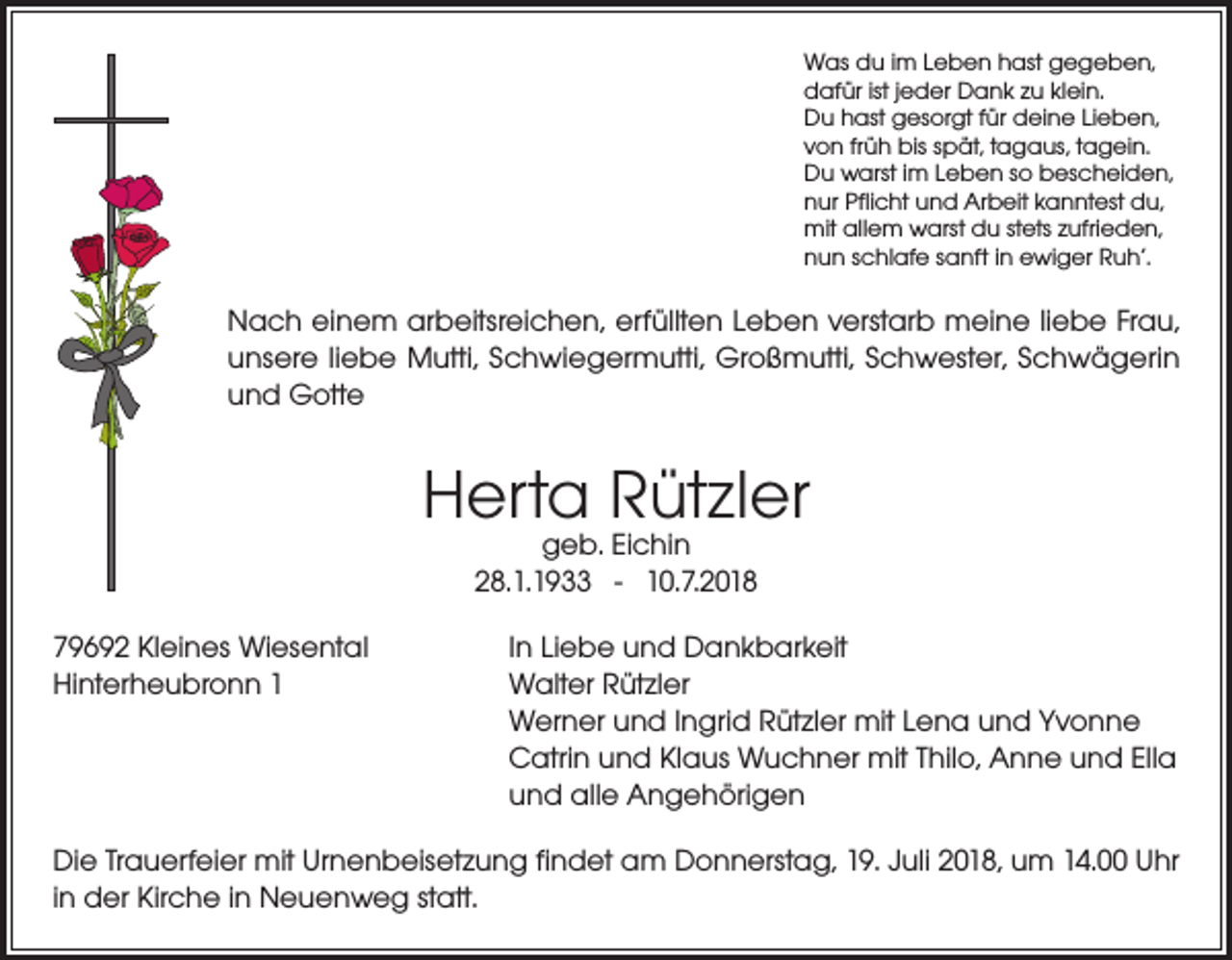 <p>Was du im Leben hast gegeben,<br />dafür ist jeder Dank zu klein.<br />Du hast gesorgt für deine Lieben,<br />von früh bis spät, tagaus, tagein.<br />Du warst im Leben so bescheiden,<br />nur Pflicht und Arbeit kanntest du,<br />mit allem warst du stets zufrieden,<br />nun schlafe sanft in ewiger Ruh’.</p><p>Nach einem arbeitsreichen, erfüllten Leben verstarb meine liebe Frau,<br />unsere liebe Mutti, Schwiegermutti, Großmutti, Schwester, Schwägerin<br />und Gotte</p><p>Herta Rützler<br />geb. Eichin<br />28.1.1933 - 10.7.2018</p><p>79692 Kleines Wiesental<br />In Liebe und Dankbarkeit<br />Hinterheubronn 1 Walter Rützler<br />Werner und Ingrid Rützler mit Lena und Yvonne<br />Catrin und Klaus Wuchner mit Thilo, Anne und Ella<br />und alle Angehörigen<br />Die Trauerfeier mit Urnenbeisetzung findet am Donnerstag, 19. Juli 2018, um 14.00 Uhr<br />in der Kirche in Neuenweg statt.</p>