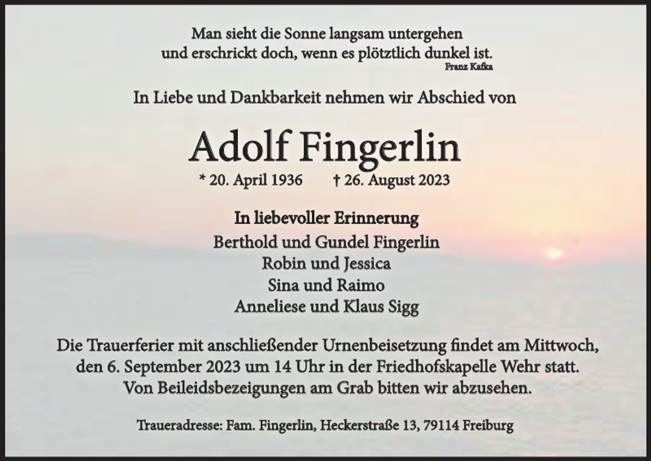 <p>Man sieht die Sonne langsam untergehen<br />und erschrickt doch, wenn es plötztlich dunkel ist.<br />Franz Kafka</p><p>In Liebe und Dankbarkeit nehmen wir Abschied von</p><p>Adolf Fingerlin<br />* 20. April 1936</p><p>† 26. August 2023</p><p>In liebevoller Erinnerung<br />Berthold und Gundel Fingerlin<br />Robin und Jessica<br />Sina und Raimo<br />Anneliese und Klaus Sigg<br />Die Trauerferier mit anschließender Urnenbeisetzung findet am Mittwoch,<br />den 6. September 2023 um 14 Uhr in der Friedhofskapelle Wehr statt.<br />Von Beileidsbezeigungen am Grab bitten wir abzusehen.<br />Traueradresse: Fam. Fingerlin, Heckerstraße 13, 79114 Freiburg</p>