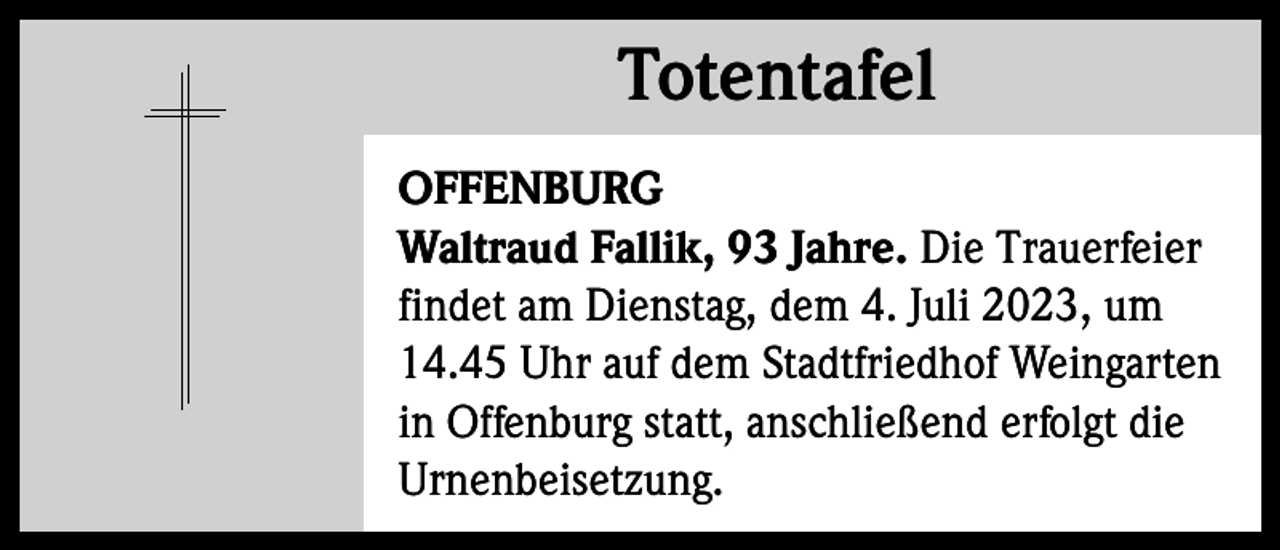 <p>Totentafel<br />Totentafel<br />OFFENBURG<br />Waltraud Fallik, 93 Jahre. Die Trauerfeier<br />findet am Dienstag, dem 4. Juli 2023, um<br />14.45 Uhr auf dem Stadtfriedhof Weingarten<br />in Offenburg statt, anschließend erfolgt die<br />Urnenbeisetzung.</p>